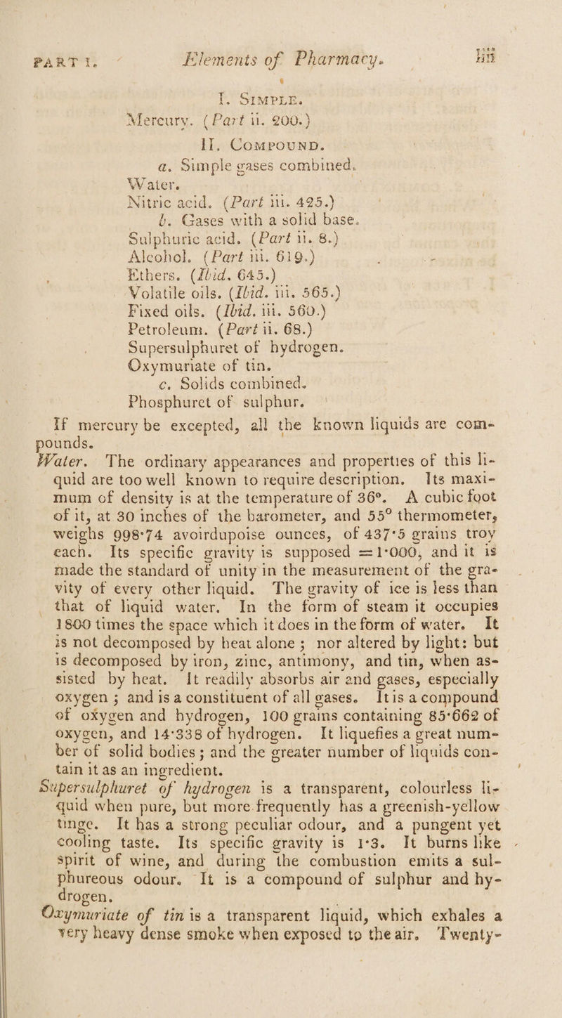 : [. SIMPLE. Mercury. ( Part il. 200.) Ii, Compounp. a. Simple gases combined. Water. : Nitric acid. (Part 11. 425.) §, Gases with a solid base. Sulphuric acid. (Paré 11. 8.) Alcohol. (Part in. 619.) Ethers. (dlid. 645.) Volatile oils. (fbid. 111. 565.) Fixed oils. (Lbid. iit. 560.) Petroleum. (Part ii. 68.) Supersulphuret of hydrogen. Oxymuriate of tin. c, Solids combined. Phosphuret of sulphur. If mercury be excepted, all the known liquids are com+ pounds. Water. The ordinary appearances and properties of this hi- quid are too well known to require description, Its maxi- mum of density is at the temperature of 36°. A cubic foot of it, at 30 inches of the barometer, and 55° thermometer, weighs 998°74 avoirdupoise ounces, of 437°5 grains troy each. Its specific gravity is supposed =1-'000, and it is made the standard of unity in the measurement of the gra- vity of every other liquid. The gravity of ice is less than that of liquid water. In the form of steam it occupies 1800 times the space which it does in the form of water. It 28 not decomposed by heat alone ; nor altered by light: but is decomposed by iron, zinc, antimony, and tin, when as- sisted by heat. It readily absorbs air and gases, especially oxygen ; and isa constituent of all eases. Itis a compound of oxygen and hydrogen, 100 grains containing 85°662 of oxygen, and 14°338 of hydrogen. It liquefies a great num- ber of solid bodies; and the greater number of liquids con- tain it as an ingredient. | Supersulphuret of hydrogen is a transparent, colourless li- quid when pure, but more.frequently has a greenish-yellow tinge. It has a strong peculiar odour, and a pungent yet cooling taste. Its specific gravity is 1°3. It burns hike Spirit of wine, and during the combustion emits a sul- phureous odour. It is a compound of sulphur and hy- drogen. | Oxymuriate of tin is a transparent liquid, which exhales a very heavy dense smoke when exposed to theair, Twenty-
