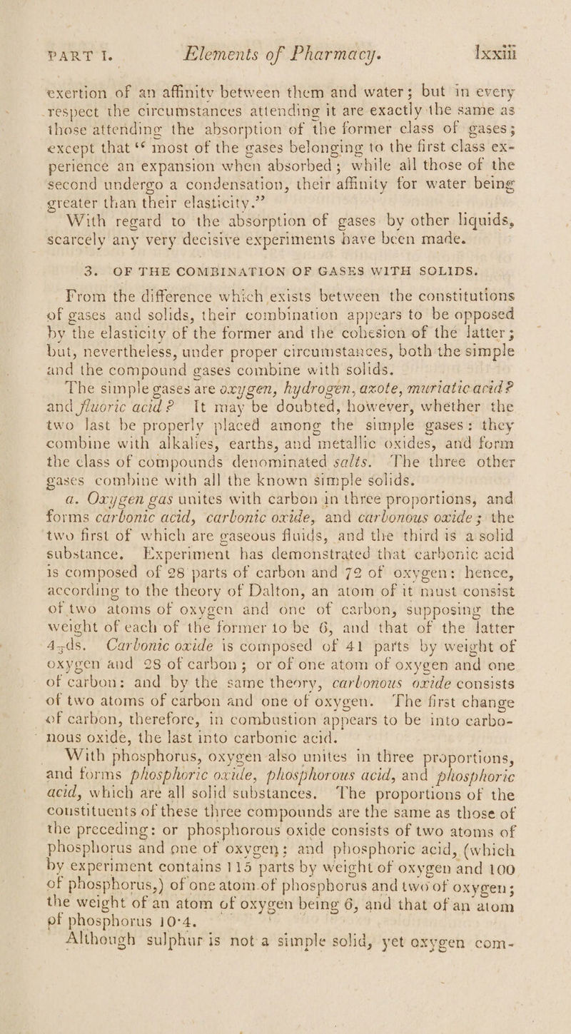 exertion of an affinity between them and water; but in every -respect the circumstances attending it are exactly the same as those attending the absorption of the former class of gases; except that ‘© most of the gases belonging to the first class ex- perience an expansion when absorbed; while ail those of the second undergo a condensation, their affinity for water being greater than their elasticity.” With regard to the absorption of gases by other liquids, scarcely any very decisive experiments have been made. 3. OF THE COMBINATION OF GASES WITH SOLIDS. From the difference which exists between the constitutions of gases and solids, their combination appears to be opposed by the elasticity of the former and the cohesion of the latter ; but, nevertheless, under proper circumstances, both the simple and the compound gases combine with solids. The simple gases are oxygen, hydrogen, axote, muriatie acid ? and fluoric acid? It may be doubted, however, whether the two last be properly placed among the simple gases: they combine with alkalies, earths, and metallic oxides, and form the class of compounds denominated salts. The three other gases combine with all the known simple solids. a. Oxygen gas unites with carbon in three proportions, and forms carbonic acid, carbonic oxide, and carbonous oxide; the two first of which are gaseous fluids, and the third is a solid substance. Experiment has demonstrated that carbonic acid is composed of 28 parts of carbon and 72 of oxygen: hence, according to the theory of Dalton, an atom of it must consist of two atoms of oxygen and one of carbon, supposing the weight of each of the former to be 6, and that of the latter 4-ds. Carbonic oxide is composed of 41 parts by weight of oxygen and 28 of carbon; or of one atom of oxygen and one of carbon: and by the same theory, carbonous oxide consists of two atoms of carbon and one of oxygen. The first change of carbon, therefore, in combustion appears to be into carbo- * nous oxide, the last into carbonic acid. _ With phosphorus, oxygen also unites in three proportions, and forms phosphoric oxide, phosphorous acid, and phosphoric acid, which are all solid substances. ‘The proportions of the coustituents of these three compounds are the same as those of the preceding: or phosphorous oxide consists of two atoms of phosphorus and one of oxygen; and phosphoric acid, (which by experiment contains 113 parts by weight of oxygen and 100 of phosphorus,) of one atom_of phosphorus and two of oxygen; the weight of an atom of oxygen being 6, and that of an atom of phosphorus 10°4. lo Although sulphur is not a simple solid, yet oxygen com-
