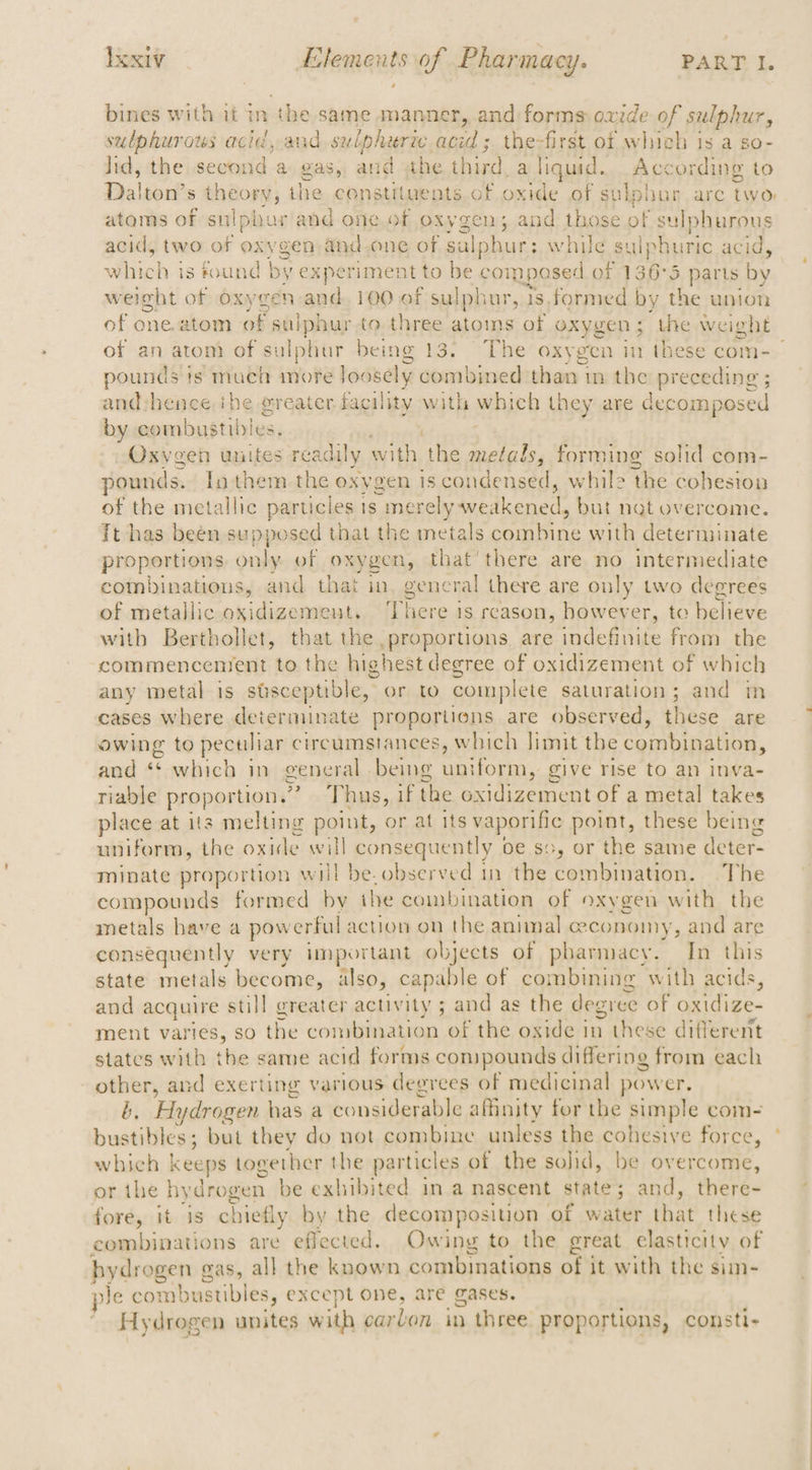 bines with it in the same manner, and forms oxide of sulphur, sulphurous acid, and sulphuric, acid ; the-first of which is a so- lid, the second a gas, and the third. a liquid. According to Dalton’s wis tins ihe constituents of oxide of suki obur. arc iam atoms of sulphur and one of OXV gen 5 and those of sulphurous acid, two of oxvgen and one of salphur: while Sulphuric acid, which is found by experiment to be composes dof 136°5 5 parts by weight of oxygen and, 100 of sulphur, 18, formed by the union of one. atom of sulphur to three atoms of oxygen; the weight pounds ts muen more loosely combined than in the preceding ; and:shence ihe @reater fac sility with why ch they are decomposed by combustibles. Oxygen unites readily Aa the metals, forming solid com- ounds. In them the oxygen is condensed, while ‘the cohestou of the metallic particle 1s ; merely feediccea but nat overcome. Tt has been supposed that the metals Raat By with determinate proportions. only of oxygen, that there are no intermediate combinations, and that in gencral there are only two degrees of metallic oxidizement. There is reason, however, to believe with Berthollet, that the proportions. are indefinite from the commencement to the highest degree of oxidizement of ee any metal is sisceptible, or to complete saturation; and 1 cases where determinate proportions are observed, these are owing to peculiar circumstances, which limit the combination, and “ which in general. being uniform, give rise to an inva- riable proportion.” Thus, if the ea alte a a metal takes place at its melting point, or at its vaporific point, these being uniforra, the oxide will consequently 0¢ sc, or the same deter- minate proportion will be. observed in the combination. The compounds formed by the combination of oxygen with the metals have a pow erful action on the animal ceconoiny, and are consequently very important objects of pharmacy. In this state metals become, also, capable of combining with acids, and acquire still greater activity ; and as the degree of Raf Ai ment varies, so the convbination of the oxide in these different states with the same acid forms compounds differing from each other, and exerting various degrees of medicinal power. b. Hydrogen has a considerable affinity for the simple com- which Keeps together the particles of the sohd, be overcome, or the hyd ‘drogen be exhibited in a nascent state ; ; and, there- fore, it is chiefly by the decomposition of water that these combinations are effected. Owing to the great elasticity of hydrogen gas, all the known combinations of it with the sim- Je combustibles, except one, are gases. Hydrogen unites with carbon in three proportions, consti-