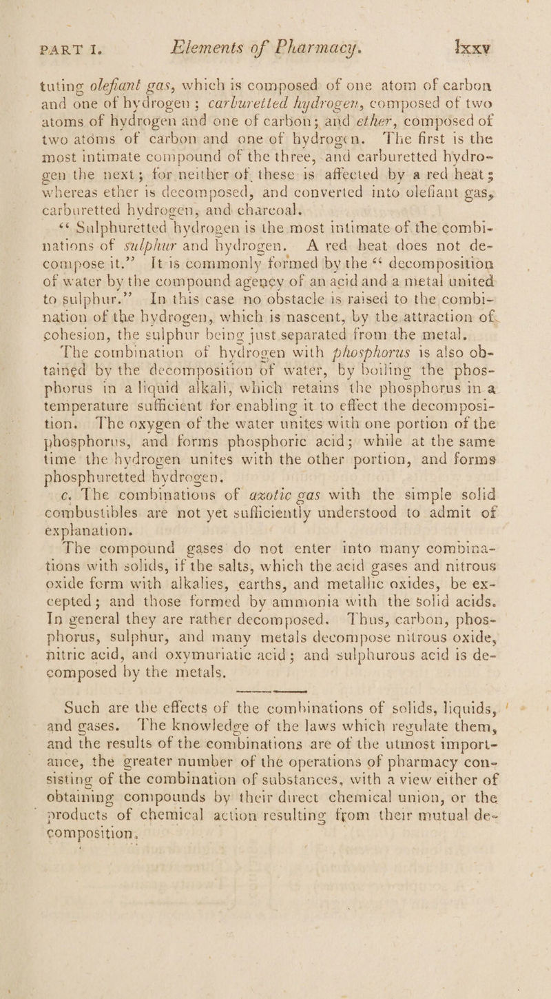 tuting olefiant gas, which is composed of one atom of carbon and one of hydrogen ; carburetted hydrogen, composed of two atoms of hydrogen and one of carbon; and ether, composed of two atoms of carbon and one of hydrogen. he first is the most intimate compound of the three, and carburetted hydro- gen the next; for neither of. these is affected by a red heat : whereas ether is decomposed, and converted into olefiant gas, carburetted hydrogen, and charcoal. ‘¢ Sulphuretted hydrogen is the most intimate of the combi- nations of sulplier and hydrogen. A red heat does not de- compose it.” [tis commonly formed by the ** decomposition of water by the compound agency of an acid and a metal united to sulphur.’ > In this case no obstacle is raised to the combi- nation of the hydrogen, which is nascent, by the attraction of cohesion, the sulphur being just separated from the metal. The « combination of hydrogen with phosphorus is also ob- tained by the decomposition of water, by boiling the phos- temperature sufficient for enabling it to effect the decomposi- tion. The oxygen of the water unites with one portion of the phosphorus, and forms phosphoric acid; while at the same time the hydrogen unites with the other portion, and forms phosphuretted hydrogen. c. The combinations of azotic gas with the simple solid combustibles are not yet sufficiently understood to admit of explanation. The compound gases do not enter into many combina- tions with solids, if the salts, which the acid gases and nitrous oxide ferm with alkalies, earths, and metallic oxides, be ex- cepted; and those formed by ammonia with the solid acids. Tn general they are rather decomposed. Thus, carbon, phos- phorus, sulphur, and many metals decompose nitrous oxide, nitric acid, and oxymuriatic acid; and sulphurous acid is de- composed by the metals. Such are the effects of the combinations of solids, liquids, and gases. The knowledge of the laws which regulate them, and the results of the combinations are of the utmost import- ance, the greater number of the operations of pharmacy con- sisting of the combination of substances, with a view either of obtaining compounds by their direct chemical union, or the products of chemical action resulting from their mutual de- composition, ~