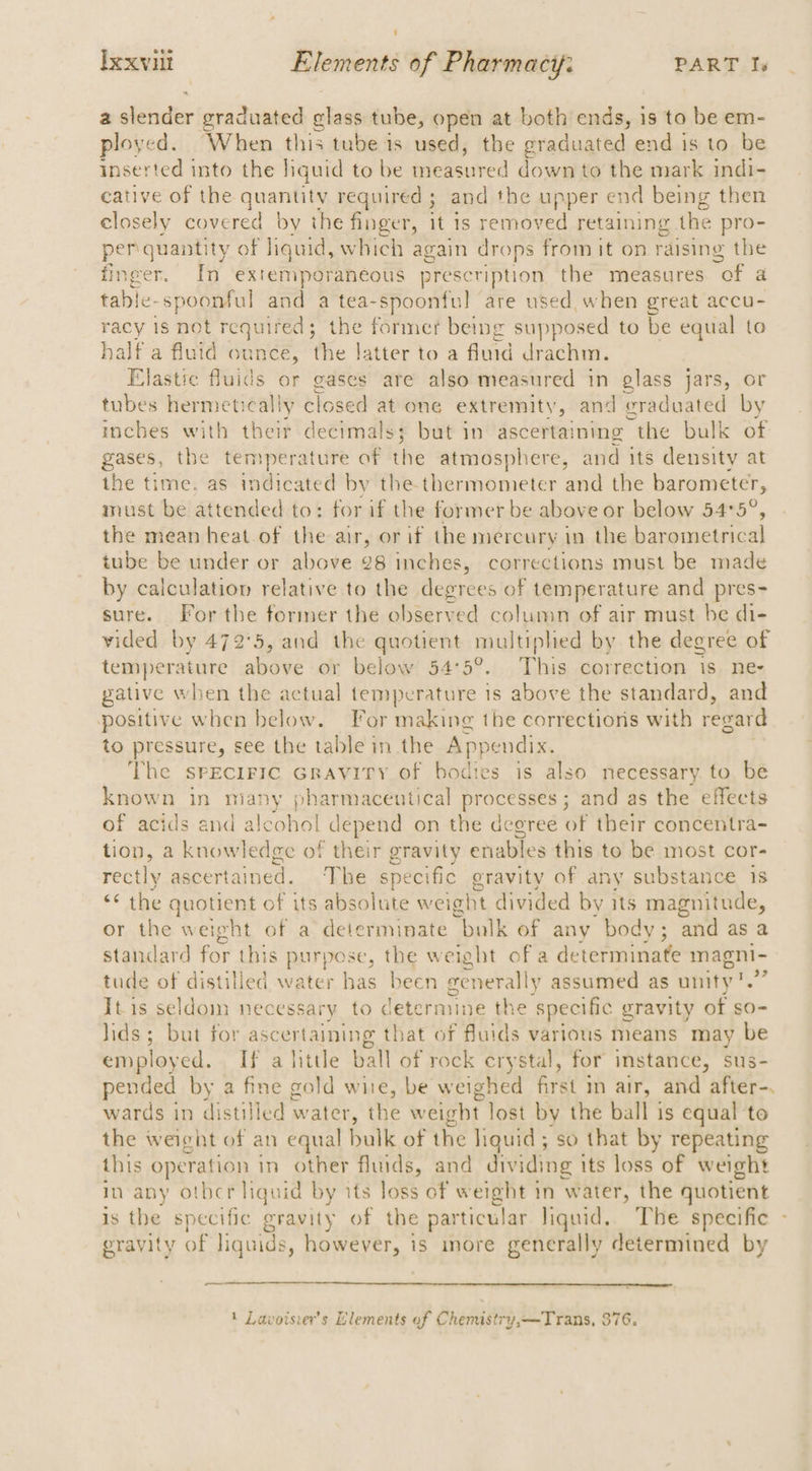 a ender graduated glass tube, open at both ends, is to be em- ployed. When this tube 1s used, the graduated end is to be inserted into the liquid to be measured down to the mark indi- cative of the cries required ; and the upper end being then closely covered by the finger, it 1s removed retaining the pro- per quantity of liquid, which again drops from it on raising the finger. In extemporaneous prescription the measures “of a table- spoonful and a tea-spoonful are used, when great accu- racy 1s not required; the former being supposed to be equal to half a fluid ounce, the latter to a fluid drachm. Elastic fluids or gases are also measured in glass jars, or tubes hermetically tlosed alone extremity, and graduated by inches with their decimals; but in ascertaining “the bulk of gases, the temperature of the atmosphere, and its density at the time. as indicated by the thermometer and the barometer, must be attended to: for if the former be above or below 54°5°, the mean heat.of the air, or if the mercury in the barometrical tube be under or above 28 inches, corrections must be made by calculation relative to the degrees of temperature and pres- sure. For the former the observed column of air must be di- vided by 472'5, and the quotient multiphed by the degree of temperature above or below 54°5°. This correction is ne- gative when the actual temperature is above the standard, and positive when below. For making the corrections with regard to pressure, see the table in the Appendix. The spEcIFIC Gravity of bodies is also necessary. to be known in niany pharmaceutical processes; and as the effects of acids and alcohol depend on the degree of their concentra- tion, a knowledge of their gravity enables this to be most cor- rectly ascertained. The specific gravity of any substance 1s “the quotient of its absolute weight divided by its magnitude, or the weight of a determinate bulk of any body; ‘and as a standard for this purpose, the weight of a determinate magni- tude of distilled water has been eenerally assumed as unity!.” Itis seldom necessary to determine the ‘specific gravity of so- lids; but for ascertaining that of fluids various means may be employed. If alittle ball of rock crystal, for instance, sus- pended by a fine gold wire, be weighed first m air, and ‘after wards in distilled water, ihe weight lost by the ball is equal to the weight of an equal bulk of the liquid; so that by repeating this operation in other fluids, and dividing its loss of weight in any othcr liquid by its loss of weight in water, the quotient is the specific gravity of the particular liquid. The specific - eravity of liquids, however, is more generally determined by — 1 Lavoisier’s Elements of Chenustry,—Trans, 376.