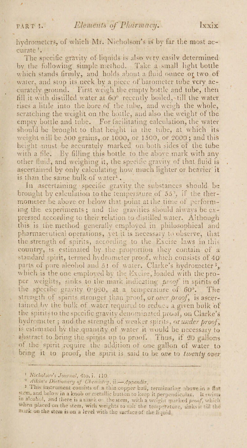 hydrometers, of which Mr. Nicholson’s is by far the most ac- curate 2y?: The specific gravity of liquids'is also very easily determined by the following simple method. Take a smal! light bottle which stands firmly, and bolds about a fluid ounce or two of water, and stop its neck by a piece of barometer tube very ac- curately ground. First weigh the empty bottle and tube, then fill it with distilled water at 60° recently boiled,-till the water rises a little into the bore of the tube, and weigh the whole, scratching the weight on the bottle, and also the weight of the empty bottle and tube. For facilitating calculation, the water should be brought to that height in the tube, at which its weight will be 500 grains, or 1000, or 1500, or 2000; and this height must -be accurately marked on both sides of the tube with a file. By filling this bottle to the above mark with any other fluid, and weighing it, the specific gravity of that fluid is ascertained by only calculating how much lighter or heavier it is than the same bulk of water?. In ascertaining ‘specific gravity the substances should be brought by calculation tothe temperature of 55°, if the ther- mometer be above or below that point atthe time of perform- ing the experiments; and the eravities should always be ex- pressed according to their relation to distilled water. Although this is the method generally employed in philosophical and pharmaceutical operations, yet it is necessary to observe, that the streneth of spirits, according to the. Excise Jaws in this country, 1s estimated by the proportion they contain of a standard spirit, termed hydrometer proof, which consists of 40 parts of pure alcohol and 51 of water, Clarke’s hydrometer 3,. which is the one employed by the Excise, loaded with the pro- per weights, sinks to the mark indicating proof in spirits of the specific gravity @°920, at a temperature of 60°. The streneth of spirits stronger than proaf, or over proof, is ascér- tained by the bulk of water required to reduce a given bulk of the spirits to the specific gravity denominated proof, on Clarke’s bydromcter ; and:the strength of weaker spirits, or wader proof, 18 estimated by the quantity of water it would be necessary to - abstract to bring the spinits up to proof. Thus, if 20 gallons of the spirit require the addition af one gallon of water to bring it to proof, the spirit is said to be ome to twenty over Nicholson's Journal, 4to, i. 110, dikin's Dictionary of Chemistry, ii Appendix, &gt; This instrument consists of a thin copper ball, terminating abovein a flat stem, and below in a knob or metallic button to keep it perpendicular, It swims in alcohol, and there is a nzark or. the stem, witha weight marked proof, which when placed on the stem, with weights to suit the temperature, sinks it till the mark on the stem is on a level with the surface of the liguid, we Oo =