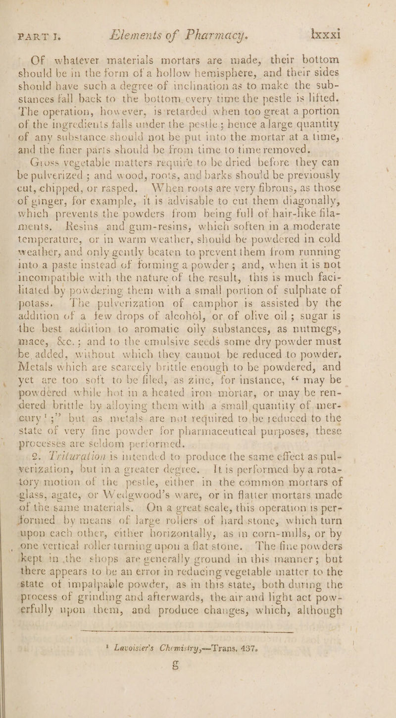 Of whatever materials mortars are made, their bottom should be in the form of a hollow hemisphere, and their sides should have such a degree of inclination as to make the sub- stances fall back to the bottom.every time the pestle is lifted. The operation, however, 3s) retarded when too great a portion of the ingredients falls under the pestle; hence a large quantity of any substance should not be put into the mortar at a time, _and the finer parts should be from time to time removed. Gross vegetable matters require to be dried before they can be pulverized ; and wood, roots, and barks should be previously cut, chipped, or rasped. When roots are very fibrous, as those of winger, for example, it is advisable to cut them diagonally, which prevents the powders from being full of hair-like fila- ments. Resins and gum- resins, w hich soften 1 ina moderate temperature, or in warm weather, should be powdered in cold weather, and only gently beaten to prevent them from running into a paste instead of forming a powder; and, when it is not incompatible with the nature of the result, this is much faci- litated by powdering them with a small portion of sulphate of potass. The pulverization of camphor is assisted by the addition of a few drops of alcohol, or of olive oil; sugar is the best addition to aromatic oily substances, as nutmegs, mace, &amp;c.; and to the cmulsive seeds some dry powder must be, added, without which they cannot be reduced to powder. Metals which are searcely brittle enough to be powdered, and et are too soft to be filed, ‘as ZINC, “for instance, ** may be powdered while hot in a heated iron mortar, or may be ren- dered brittle by alloying them with a’small, quantity of aner- eury';” but as metals are not required to be reduced to the state of very fine powder for pharmaceutical purposes, these processes are seldom pertormed. .2. Trituration is intended to produce the same effect as pul- werization, but ina greater degree. It 1s performed bya rota- tory motion of the pestle, either in the common mortars of glass, avate, or Wedgwood’s ware, or in flatter mortars made of the pipe materials. On a great scale, this operation is per- formed by means of Jarge rollers of hard.stone, which turn upon each otber, either borizontally, as in corn-mills, or by one vertical roller turning upon a flat stone. The fine powders ‘kept in the shops are generally g cround in this manner; but there appears to be an error in reducing vegetable inatter to the ‘state of impalpable powder, as im this state, both during the process of grinding and afterwards, the air and light act pow- erfully upon ihem, and produce ehanges; which, although 1 Lavoisier's Chemistry,-—Trans, 437. =)