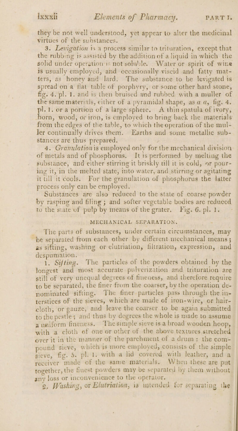 they be not well understood, yet appear to alter the medicinal virtues of the suhstances. sare 3. Levigation 1s a process similar to trituration, except that the rubbing is assisted by the addition of a liquid in which the solid under operationis not soluble. Water or spirit of wine is usually employed, and occasionally viscid and fatty mat- ters, as honey and lard. The substance to be levigated is spread on a flat table of porphyry, or some other hard stone, fig. 4. pl. 1. and 1s then bruised and rubbed with a muller of the same materials, either of a pyramidal shape, asa a, fig. 4. pl. 1. era portion of a large sphere. A thinspatula of ivory, -horn, wood, or iron, is employed to bring back the materials from the edges of the table, to which the operation of the mul-_ Jer continually drives them. Earths and some metallic sub- stances are thus prepared. / ) 4. Granulationis employed only for the mechanical division of metals and of phosphorus. It is performed by melting the substance, and either stirring it briskly ull it is cold, or pour- ing it, in the melted state, into water, and stirring or agitating it ull it cools. For the granulation of phosphorus the latter process only can be employed. Substances are also reduced to the state of coarse powder by rasping and filing ; and softer vegetable bodies are reduced. to the state of pulp by means of the grater, Fig. 6. pl. 1. MECHANICAL SEPARATION. _- The parts of substances, under certain circumstances, may be separated trom each other by different mechanical means ; as sifting, washing or elutriation, filtration, expression, and despumation. . j 1. Sifting. The particles of the powders obtained by the longest and most accurate pulverization and trituration are still of very unequal degrees of fineness, and therefore require to be separated, the finer from the coarser, by the operation de- nominated sifting. The finer particles pass through the in- terstices of the sieves, which are made of iron-wire, or hair- cloth, or gauze, and leave the coarser to be again submitted tothe pestle; and thus by degrees the whole is made to assume auniform fineness. The simple sieve is a broad wooden hoop, with a cloth of one or other of the above textures siretched over it in the manner of the parchment of a drum: the com- pound sieve, which is more employed, consists of the simple sieve, fig. 5. pl. i. with a lid covered with leather, and a receiver made of the same materials. When these are put together, the finest powders may be separated by them without anv loss or inconvenience to the operator. 2, Washing, or Elutriation, is wmtended for separating the