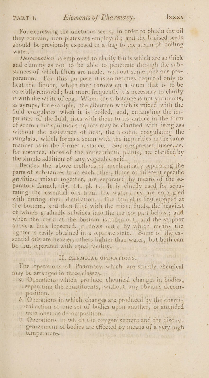 For expressing the unctuous seeds, in order to obtain the oil they contain, iron plates are employed ; and the bruised seeds should be previously exposed in a bag to the steam of boiling water. Despumatton is employed to clarify fluids which are so thick and clammy as not to be able to paneiiare through the sub- stances of which filters are made, without some previous pre- paration. For ihis purpose it is sometimes required only to heat the liquor, which then throws up a scum ‘that is to be carefully removed; but more frequently itis necessary to clarify it with the white of egg, When the substance is not spirituous, as syrups; for example, the albumen which is mixed with the fluid coagulates when it is boiled, and, entangling the im- purities of the fluid, rises with them to its surface in the form of scum ; but spirituous | liquors may be clarified with isingiass without the assistance of heat, the alcohol coagulating the isinglass, which forms a scum with the impurities inthe same manner as in the former instance. Soime expressed juices,.as, for mstanee, those of the antiscorbutic plants, are clarified by the simple addition of any vegetable acid. Besides the above methods of mechanically separating the parts of substances from each.other, fluids of diferent specific gravities, mixed together, are separated by, means of the se- paratory funnel, fig. 14. pls «Tt is chiefly used for sepa- rating the essntial) oils..rom.-the .w ater they are entangled with “during the distillation... Phe funuel.is, first stopped at the bottom, and-then filled with the mixed fluids, the heaviest of which gradually jsubsides into the narrow part below; and when the cork. at the bettom is taken, out,, and the stop| er above'a little loosened, it flows out; by. which means. the hehter is easily obtained ina separate state. Some o! the es- 2, be thus separated with equal facility. Il. CHEMICAL OPERATIONS. a he operations of Pharmacy, which are strictly chemical may be arranged in three. classes. a. ‘Operations which produce chemical changes in bodies, Separating the constituents, pwithout any obvious decoms position. . Operations in which, changes are produced by the chemi- ‘cal action of one set of bodies upon n another, or attended with obvious decomposition. e. Operations in which the oxy genizement and the diso ‘(Ye genizement of bodies are effected by means of a very bigh temperature.