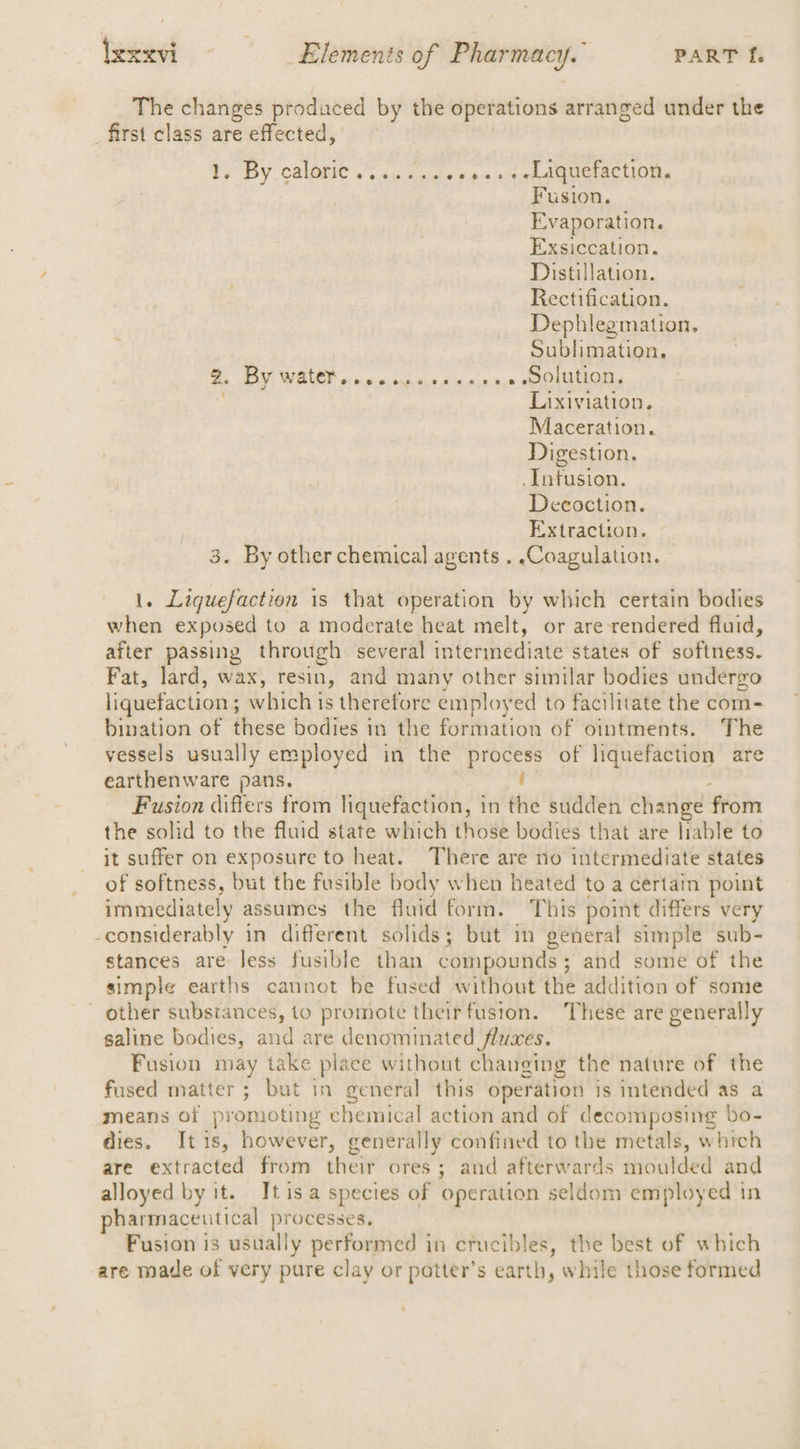 The changes produced by the operations arranged under the first class are effected, ty By calonie 2 su cecix s 490s OGracuintt. Fusion. Evaporation. Exsiccation. Distillation. Rectification. Dephlegmation. Sublimation, 2. PY; WHALE? oraineierseis dba ris nee soma Lixiviation. Maceration. Digestion. Intusion. Decoction. Extraction. 3. By other chemical agents . Coagulation. 1. Liquefaction is that operation by which certain bodies when exposed to a moderate heat melt, or are rendered fluid, after passing through several intermediate states of softness. Fat, lard, wax, resin, and many other similar bodies undergo liquefaction ; : which is therefore employ ed to facilitate the com- bination of these bodies in the formation of ointments. The vessels usually employed in the process of liquefaction are earthenware pans. : Fusion differs trom liquefaction, in the sudden change from the solid to the fluid state which those bodies that are liable to it suffer on exposure to heat. There are no intermediate states of softness, but the fusible body when heated to a certain point immediately assumes the fluid form. This point differs very -considerably in different solids; but im general simple sub- stances are less fusible than compounds; and some of the simple earths cannot be fused without the addition of some ~ other substances, to promote theirfusion. These are generally saline bodies, and are denominated fluxes. Fusion may take place without changing the nature of the fused matter ; but in general this operation is intended as a means of promoting chemical action and of decomposing bo- dies. It 1 ‘s: however, generally confined to the metals, whrch are extracted from their ores ; and afterwards moulded and alloyed by it. It isa species of ‘operation seldom employed in pharmaceutical processes. Fusion is usually performed in crucibles, the best of which are made of very pure clay or patter’s earth, while those formed