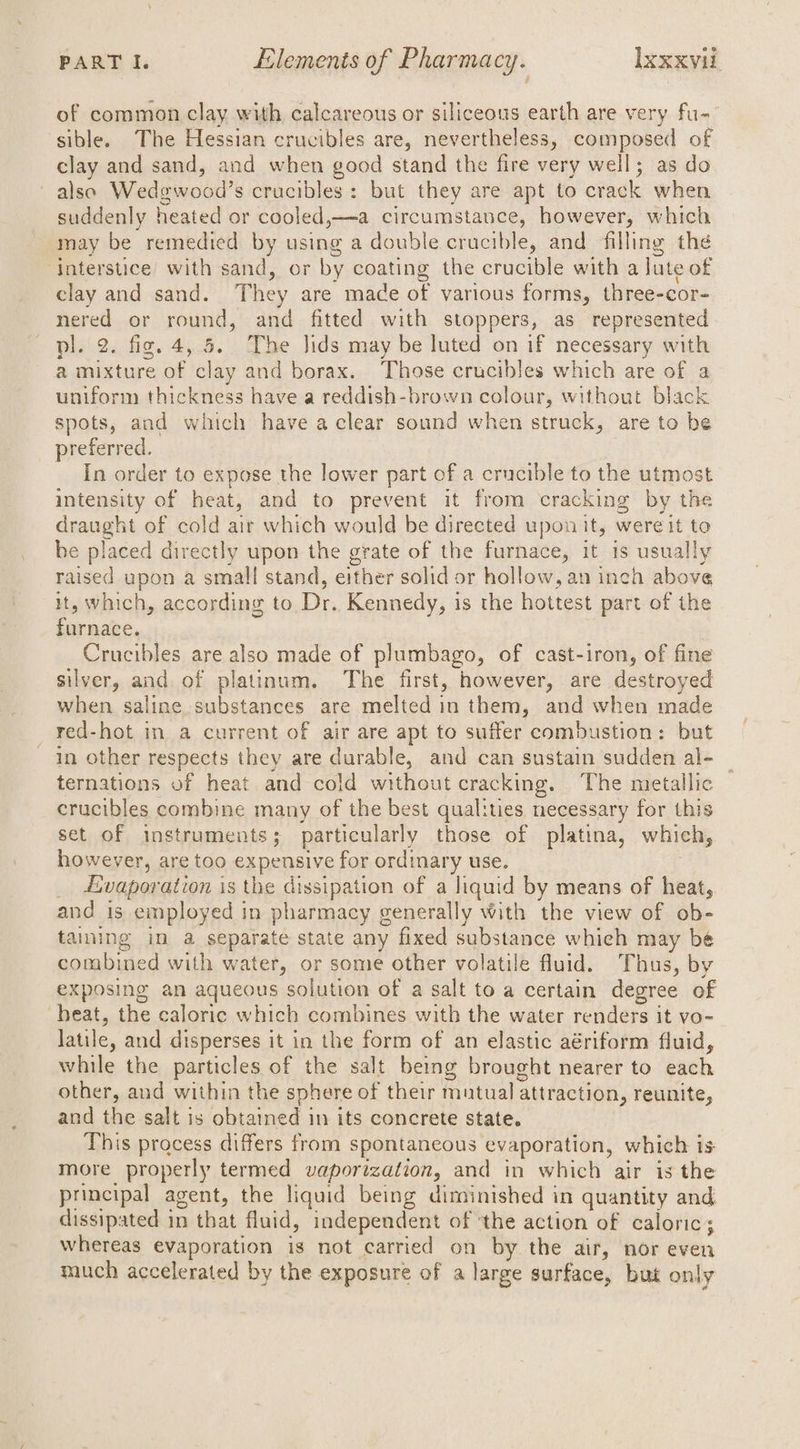 of common clay with calcareous or siliceous earth are very fu- sible. The Hessian crucibles are, nevertheless, composed of clay and sand, and when good stand the fire very well; as do also Wedgwood’s crucibles: but they are apt to crack when suddenly heated or cooled,—a circumstance, however, which may be remedied by using a double. crucible, and filling the interstice’ with sand, or by coating the crucible with a lute of clay and sand. They are made of various forms, three-cor- nered or round, and fitted with stoppers, as represented pl. 2. fig. 4, 5. The Jids may be luted on if necessary with a mixture of clay and borax. Those crucibles which are of a uniform thickness have a reddish-brown colour, without black spots, and which have a clear sound when struck, are to be preferred. In order to expose the lower part of a crucible to the utmost intensity of heat, and to prevent it from cracking by the draught of cold air which would be directed upon it, were it to be placed directly upon the grate of the furnace, it is usually raised upon a small stand, either solid or hollow, an inch above it, which, according to Dr. Kennedy, is the hottest part of the furnace. , Crucibles are also made of plumbago, of cast-iron, of fine silver, and of platinum. The first, however, are destroyed when saline substances are melted in them, and when made red-hot in a current of air are apt to suffer combustion: but in other respects they are durable, and can sustain sudden al- ternations of heat and cold without cracking. The metallic crucibles combine many of the best qualities necessary for this set of instruments; particularly those of platina, which, however, are too expensive for ordinary use. . _ &amp;vaporation is the dissipation of a liquid by means of heat, and is employed in pharmacy generally with the view of ob- taining in a separate state any fixed substance whieh may bé combined with water, or some other volatile fluid. Thus, by exposing an aqueous solution of a salt to a certain degree of heat, the caloric which combines with the water renders it vo- Jatile, and disperses it in the form of an elastic aériform fluid, while the particles of the salt being brought nearer to each other, and within the sphere of their mutual attraction, reunite, and the salt is obtained in its concrete state. This process differs from spontaneous evaporation, which is more properly termed vaporization, and in which air is the principal agent, the liquid being diminished in quantity and dissipated in that fluid, independent of ‘the action of caloric; whereas evaporation is not carried on by the air, nor even much accelerated by the exposure of a large surface, but only