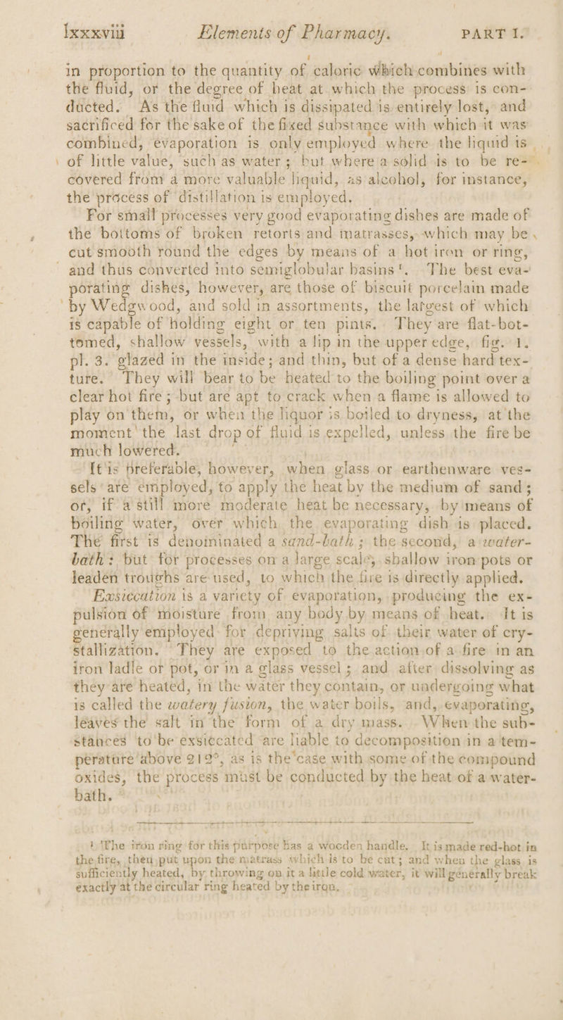 “ j ff in proportion to the quantity of caloric which combines with the fluid, or the degree of heat at. which the process is con- ducted. A's the fiurd which is dissipated is. entirely lost, and sacrificed for the sake of the fixed substance with which it was covered from a more valuable liquid, as alcohol, for instance, the process of ‘distillation is employed. For small processes very good evaporating dishes are made of the bottoms of broken retorts and matrasses, which may be cut smooth round the edges by means of a hot iren or ring, porating dishes, however, are those of biscuit porcelain made by Wedgwood, and sold in assortments, the lateest of which is capable of holding eight or ten pints. They are flat-bot- tomed, shallow vessels, with a lip in the upper edge, fig. 1. ture. They will bear to be heated to the boiling point over a clear hot fire ; but are apt to crack when a flame is allowed to play on them, or when the liquor is boiled to dryness, at the moment'the last drop of fluid is expelled, unless the fire be much lowered. | ; [t's preferable, however, when glass or earthenware ves- sels are employed, to apply the heat by the medium of sand; or, if a still more moderate heat be necessary, by means of boiling water, over which the evaporating dish is placed. The first is denoininated a sand-bath ; the second, a:water- bath: but for processes on a large scale,.sballow irom pots or leaden troughs are used, to which the five is directly applied. Egsiccation is a variety of evaporation, producing the ex- pulsion of moisture from any body by means of heat. It is generally employed: for depriving salts of. their water of cry- stallization. They are exposed to the action,of a fire in an iron ladle or pot, or in a glass vessel; and after dissolving as they are heated, in the water they contain, or uadergoing what is called the watery fusion, the water boils, and, evaporating, leaves the salt in the form of a dry mass. When the sub- ptratare above 212°, as is the’case with some of the compound oxides, the process must be conducted by the heat of a water- bath. * ee eS SOC ey ee a ee ee eee } The tron ring for this purpose has a wocden handle. _ It is made red-hot in the fire, then,)put upon the matrass which is to be cat; and when the glass is sufficiently heated, by throwing on it a little cold water, it will generally break « exactly at the circular ring heated by the iran. \