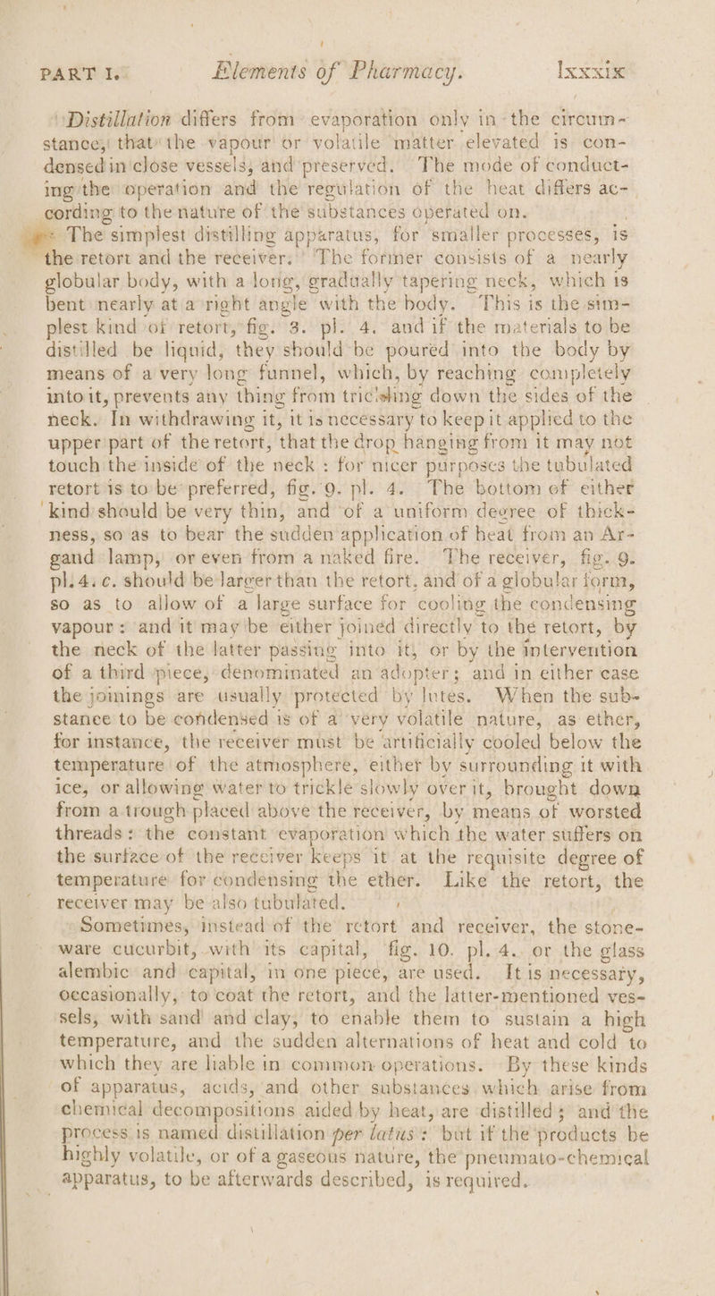 Distillation differs from evaporation only in-the circum-~ stance;! thatthe vapour’ or wolal ile matter elevated is con- densed in close vessels, and preserved. The mode of conduct- ing/the operation and the regulation of the heat differs ac-_ The “simplest distilling apparatus, for smaller processes, is globular body, with a long, gradually tapering neck, which 13 bent nearly at a neht He X) with the body. This is the stm- plest kind of retort, fig. 3. pl. 4. and if the materials to be distilled be liquid, they should be poured into the body by means of a very long funnel, which, by reaching completely into it, prevents any thing from tric ‘eling down the sides of the neck. In withdrawing it, it Is necessary to keep it applied to the upper part of the retort, that the drop hanging from it may not touch the inside of the neck : for nicer purposes the tubulated retort is to be’ preferred, fig. 9. pl. 4. (The bottom of either kind should be very thin, and of a uniform deeree of thick- ness, so as to bear the sudden application of heat from an Ar- gaud lamp, or even from a naked fire. The receiver, fig. 9. pl.4.c. should be larger than the retort, ch of a globular form, so as to allow of a . large surface for cooling the condensing vapour: and it may ibe either joined directly ‘to the retort, by the neck of the latter passing into it, or by the intervention of a third piece, ¢ —— an adop ter; and in either case the jomings are usually protected by lutes. When the sub- stanee to be condensed is of a very volatile nature, as ether, for instance, the receiver must be artificially cooled below the temperature of the atmosphere, either by surrounding it with ice, or allowing water to trickle slowly over it, brought down from atrough placed above the receiver, by means ot worsted threads : the constant evaporation which the water suffers on the surface of the receiver keeps it at the requisite degree of temperature for condensing Ke ether. Like “tHe retort, the receiver may be also tubulated. Sometimes, instead of the retort and receiver, the ston ware cucurbit, with its capital, fig. 10. pl. 4. or the aes alembic and capital, in one piece, are used. It is necessary, occasionally, to coat the retort, and the latter-mentioned ves- sels, with sand and clay, to enable them to sustain a high temperature, and the sudden alternations of heat and cold to which they are lable in common operations. By these kinds of apparatus, acids, and other substances, which arise from chemical decompositions aided by heat, are distilled; and the process is named distillation per datus: but if the products be highly volatile, or of a gaseous nature, the pnenmato- ‘chemical