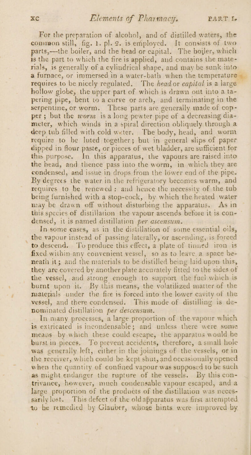 For the preparation of alcohol, and of distilled waters, the common still, fig. 1. pl. 2. is employed. It consists of two parts,-—the boiler, and the head or capital. The bower, which 1s the part to which the fire is applied, and contains the mate- rials, is generally of a cylindrical shape, and may be sunk into requires to be nicely regulated. The head or capital is a large hollow globe, the upper part of which is drawn out into a ta- pering pipe, bent to acurve or arch, and terminating in the serpentine, or worm. ‘These parts are generally made of cop- per; but the worm isa long pewter pipe of a decreasing dia- meter, which winds in a spiral direction obliquely through a deep tub filled with cold weter. The body, head, and worm require to be luted together; but in general slips of paper dipped in flour paste, or pieces of wet bladder, are sufficient for this purpose. In this apparatus, the vapours are raised into the head, and thence pass into the worm, in which they are condensed, and issue in drops from the lower end of the pipe. By decrees the water in the refrigeratory becomes warm, and requires to be renewed: and hence the necessity of the tub betng furnished with a stop-cock, by which the heated water may be drawn off without disturbing the apparatus. As in this species of distillation the vapour ‘ascends before it is con- densed, it is named distillation per ascensum. In some cases, as in the distillation of some essential oils, ; the vapour instead of passing laterally, or ascending, is forced to descend. ‘To produce this effect, a plate of tinned iren is fixed within-any convenient vessel, so as to leave a space be- neath it; and the materials to be distilled being laid upon this, they are covered by another plate accurately fitted to the sides of the vessel, and strong enough to support the fuel which is burnt upon it. By this means, the volatilzed matter of the matepals under the fire 1s forced into the lower cavity of the vessel, and there condensed. This mode of distilling is de- nominated distillation per descensum. In many processes, a large proportion of the vapour which is exiricated is incondensable; and unless there were some means by which these could escape, the apparatus would be burst in pieces. To prevent accidents, therefore, a small hole was generally left, either in the jomings of the vessels, or in the receiver, which could be kept shut, and occasionally opened when the quantity of confined vapour was supposed to be such as might endanger the rupture of the vessels. By this con- trivance, however, much condensable vapour escaped, and a Jarge proportion of the products of the distillation was neces- to be remedied by Glauber, whose bints, were improved by