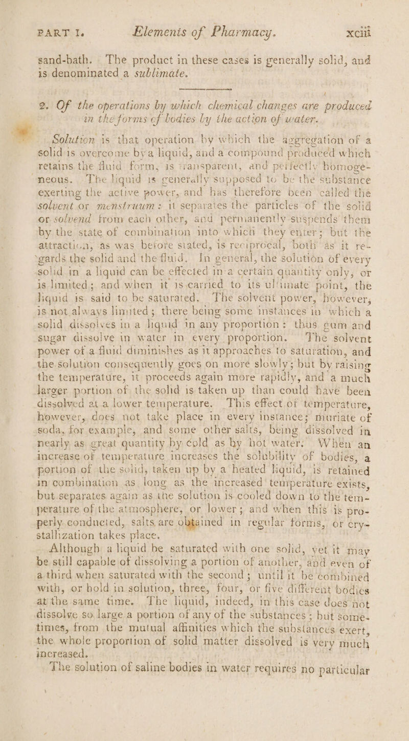 nom sand-bath. The product in these cases is generally solid, and is denominated a sublimate. Cope ene 4 2. OF the operations by which chemical changes are produced in the forms of bodies Ly the action of water. Solution is that operation by which the aggregation of a solid'is overcome bya nae a and a compound produced which retains. the fluid form, is transparent, and perfectly homoge- neous. The liquid is raletatly supposed to be the substance exerting the active power, and has th erefore been called the solvent.or menstruum : it separates the particles of the solid or solvend from each other, and permanently suspends them by the state of combination into which they enter; but the attractica, as was before stated, is reciprocal, both as it re- ‘gards the solid and the fluid. pf general, the sol lution of every solid in a liquid can be effected in:a certain quantity only, or is limited; and when it is.carried to its ul!imate point, the liquid is. said to be saturated. The solvent pow er, however, is not.always limited; there being some instances in which a solid dissolves ina liquid in any proportion: thus gum and sugar dissolve in water mm every proportion. The solvent power of a fluid diminishes as it approaches to saturation, and the solution consequently goes on more slowly; but by raising the temperature, it proceeds again more rapidly, and a much Jarger portion of the solid is taken up than could have been dissolved ata lower temperature. This effect of temperature, however,. does. not take place in ay instance; muriate of soda, aM example, and some other salts, being dissolved in nearly as great quantity by cold as hy hot water: When an increase of temperature increases the solubility of bodies, a portion of the solid, taken up by a heated liquid, is retained In: combination as lane as the increased‘ temperature exists, but separates again as the solution is cooled down to the’ ae. perature. of the atmosphere, or lower ; and when this -is pro- perly. conducted, salts are. obtained in regular forms, or cry= stallization lane place. Although a liquid be saturated with one solid, yet, it ma ay be still capable of dissolving a portion of another, and even of a third when saturated witht: the second; until it is ‘combined with, or hold in solution, three, four, ae five different bodies at the same time. The liquid, indeed, in this case does not dissolve so. large a portion of any of the substances ; but 3 some- times, from the mutual affinities which the aubstineds exert, the whole proportion of solid matter dissolved is very Thuch increased. _ The solution of saline bodies i in water requires no particular