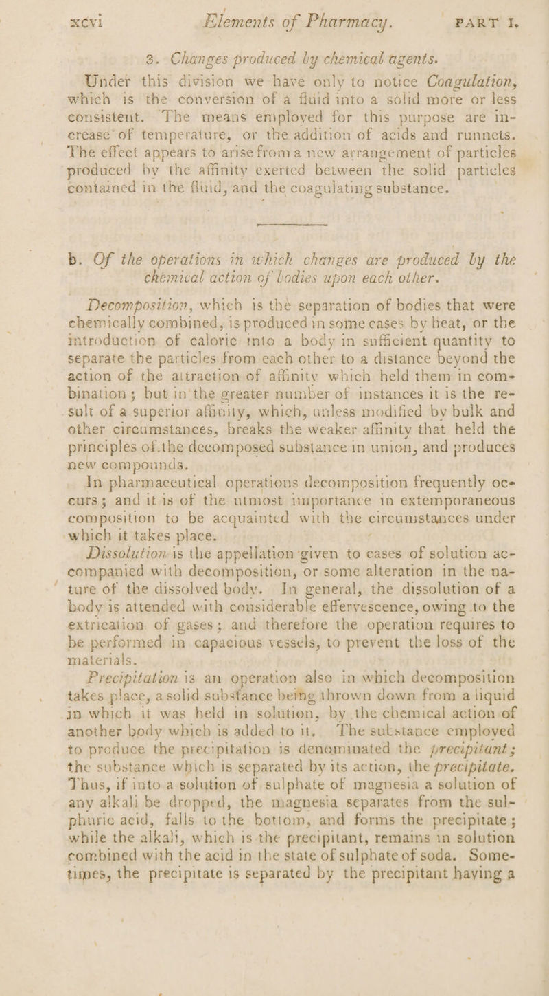 . : 3. Changes produced by chemical agents. Under this division we have only to notice Coagulation, which is the conversion of a fluid into a solid more or less consistent. The means employed for this purpose are in- crease of temperature, or the addition of acids and runnets. The effect appears to arise from a new arrangement of particles — produced by the affinity exerted between the solid particles contained 1 in the fluid, and the coagulating substance. b. Of the operations in which changes are produced by the chemical action of bodies upon each other. Decomposition, which is the separation of bodies that were chemically combined, is produced in some cases by heat, or the introduction of caloric into a body in sufficient quantity to separate the particles from each other to a distance beyond the action of the aitraction of affinity which held them in com- bination; but in'the greater number of instances it is the re- sult of a superior athnity, which, anless modified by bulk and other circumstances, breaks the weaker affinity that held the principles of.the decomposed substance | in union, and produces new compounds. In pharmaceutical operations decomposition frequently oc curs; and itis of the utmost importance 1n extemporaneous composition to be acquainted with the nigh aarsbia under which it takes place. Dissolution is the appellation ‘given to cases of solution ac- companied with decomposition, or some alteration in the na- ture of the dissolved body. In general, the dissolution of a body is attended with consid lerable le effervescence, owing to the extrication. of gases; and therefore the operation requires to be performed in capacious vessels, to prevent the loss of Hite materials. Ereviphnten: | 13 an operation also in which paneer takes place, asolid substance beig thrown down from a liquid jo which it was held in solution, by the chemical action of another body which is added to it. The sulstaace employed to produce the precipitation is denominated the precipitant ; the substance which is separated by its action, the precipitate. Thus, if into.a solution of sulphate of magnesia a solution of any alkali be dropped, the magnesia separates from the sul- | phuric acid, falls tothe bottom, and forms the precipitate ; while the alkali, which is the precipitant, remains in solution combined with the acid in the state of sulphate of soda. Some- times, the precipitate is separated by the precipitant having a