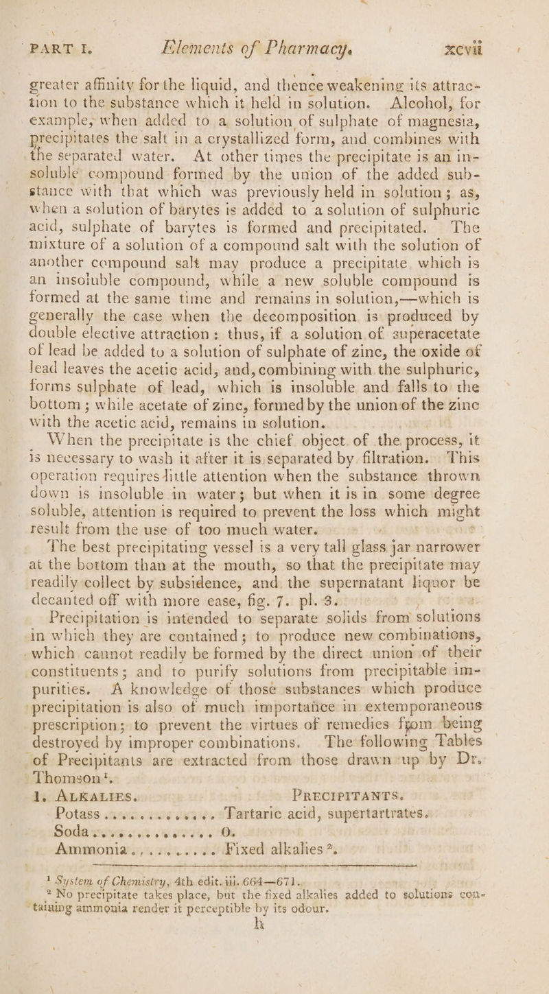 greater aiiatiy for the liquid, and thence weakening its attrac- tion to the substance which it held in solution. Alcohol, for example, when added to a solution of sulphate of magnesia, precipitates the salt in a crystallized form, and combines with the separated water. At other times the precipitate 1s an in- soluble compound formed by the union of the added sub- stance with that which was previously held in solution 3 as, when a solution of barytes is added to a solution of sulphuric acid, sulphate of barytes is formed and precipitated. The mixture of a solution of a compound salt with the solution of another compound salt may produce a precipitate. which is an insoluble compound, while a new soluble compound is formed at the same time and remains in solution,—which 1 1S generally the case when the decomposition is produced by double elective attraction: thus, if a solution of superacetate of lead be added tu a solution of sulphate of zinc, the oxide of lead leaves the acetic acid, and, combining with. the sulphuric, forms sulphate of lead, ‘which is insoluble and falls to the bottom ; while acetate of zinc, formed by the union of the zinc with the acetic acid, remains in solution. When the precipitate is the chief. object. of the process, it 13 Necessary to wash it after it is/separated by. filtration. This operation requires dittle attention when the substance thrown down 1s insoluble in water; but when it is in some degree soluble, attention is required to prevent the loss which might result from the use of too much water. | _ The best precipitating vessel is a very tall glass jar narrower at the bottom than at the mouth, so that the precipitate may readily collect by subsidence, and the supernatant liquor be decanted off with more ease, fig. 7. pl. 3. Precipitation is intended to separate solids from sokiiiana in which they are contained; to produce new combinations, -which cannot readily be formed by the direct union of their constituents ; and to purify solutions from precipitable im- purities. A knowledge of those substances which produce precipitation is also of much im portatice m extem porancous prescription; to prevent the virtues of remedies fyom ‘being destroyed by improper combinations. The following Tables of Precipitants are extracted from those drawn ‘up ~ by Dr. Thomson’. 1, ALKALIES. gc PRECIPITANTS. Potass .......e.0e6. Tartaric acid, supertartrates. Soda sve 8 6 7s 6 Ok Ammonia.,........ Fixed alkalies *. 1 System of Chemistry, 4th edit.1 i. 664—671. * No precipitate takes place, but the fixed alkalies added to solutions con- ‘taining ammonia render it perceptible by its odour. h