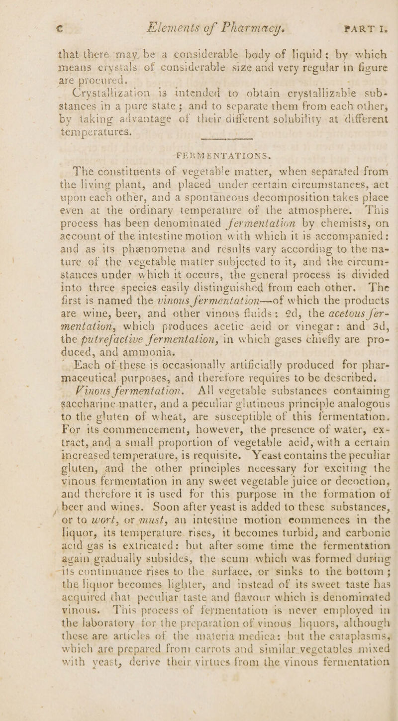 that there may. be a considerable body of liquid; by which means crystals of considerable size and very regular } in figure are procured. Crystallization 1s intended to obtain crystalliza bie sub- stances in a pure state; and to separate them from each other, by taking advantage of their different solubility at different temperatures. FERMENTATIONS, The constituents of vegetable matter, when separated from the living plant, and placed under certain circumstances, act upon each other, and a spontaneous decomposition takes place even at the ordinary temperature of the atmosphere. This process has been denominated fermentation by chemists, on account of the intestine motion with which it is accompanied : and as its phenomena and résults vary according to the na- ture of the vegetable matler subjected to it, and the circum- stances under which it occurs, the general process is divided into three species easily distinguished from each other. The first is named the vinous fermentation—of which the products are wine, beer, and other vinous fluids: ed, the acetous fer- mentation, which produces acetic acid or vinegar: and 3d, the putrefactive fermentation, in which gases chiefly are pro- duced, and ammonia. Each of these is occasionally artificially produced for phar- maceutica! purposes, and therefore requires to be described. Vinous fermentation. All vegetable substances containing saccharine.matter, and a peculiar glutinous principle analogous to the gluten of wheat, are susceptible of this fermentation. For its commencement, however, the presence of water, ex- tract, and a small proportion of vegetable acid, with a certain increased temperature, is requisite. ”Y east contains the peculiar gluten, and the other principles necessary for exciting the vinous fermentation in any sweet vegetable juice or decoction, and therefore it is used for this purpose in the formation of , beer and wines. Soon after yeast is added to these substances, “or to wort, or must, an intéstine motion eommences in the liquor, its temperature. rises, it becomes turbid, and carbonic acid gas 1s extricated: but after some time the fermentation again gradually subsides, the scum which was formed during _-jts continuance rises to the surface, or sinks to the bottom ; the liquor becomes lighter, and instead of its sweet taste has acquired that peculiar taste and flavour which is denominated vinous. This process of fermentation is never employed in the laboratory for the preparation of vinous liquors, although these are articles of the materia medica: but the eataplasms, which are prepared from carrots and similar.vegetables mixed with yeast, derive their virtues from the yinous fermentation