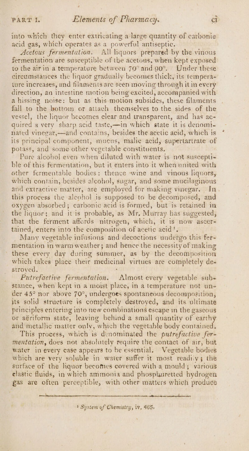 ” eo PART I. Elements of Pharmacy. ct into which they enter extricating a large quantity of carbonie acid gas, which operates as a powerful antiseptic. Acetous fermentation. All liquors prepared by the vinous fermentation are susceptible of tbe acetous, when kept exposed to the airin a temperature between 70° and 90°. Under these circumstances the liquor gradually becomes thick, its tempera- lure increases, and filaments are seen moving through it in every direction, an intestine motion being excited, accompanied with ahissing noise: but as this motion subsides, these filaments fall to the bottom or attach themselves to the sides of the vessel, the hquor becomes clear and transparent, and has ac- quired avery sharp acid taste,—in which state it is denoml- nated vinegar,—and contains, besides the acetic acid, which is its principal component, mucus, malice acid, supertartrate of potass, and some other vegetable constituents. Pure alcohol even when diluted with water is not suscepti-. ble of this fermentation, but it enters into it when united with ether fermentable bodies: thence ~wine and vinows liquors, which contain, besides alcohol, sugar, and some mucilaginous and extractive matter, are employed for making vinegar. In. shi process the aicohol is supposed to be decomposed, and oxygen absorbed; carbonic acid is formed, but is retained in the liquor; and itis probable, as Mr, Murray has suggested, that the ferment affords nitrogen, which, it is now ascere tained, enters into the composition of acetic acid. : Many vegetable infusions and decoctions undergo this fer- mentation in warm weather; and hence the necessity of making these every day during summer, as by the decomposition which takes place their medicinal virtues are completely de- stroved. Putrefactive fermentation. Almost every vegetable sub- stance, when kept in a moist place, in a temperature not uns der 45° nor above 70°, undergoes spontaneous decomposition, jts solid structure is completely destroyed, and its ultimate principles entering into new combinations escape in the gaseous or aériform state, leaving behind a small quantity of earthy and metallic matter only, “which the vegetable body contained. This process, which is dt nominated the putrefactive fer- mentation, does not absolutely require the contact of air, but water in every case appears to be essential, Vegetable bodies which are very soluble in water suffer it most readiiy3 the surface of the hquor becomes covered with a mould; various clastic fluids, in which ammonia and phosphuretted hydrogen gas are often perceptible, with other matters which produce BNteene SNe) onente ad