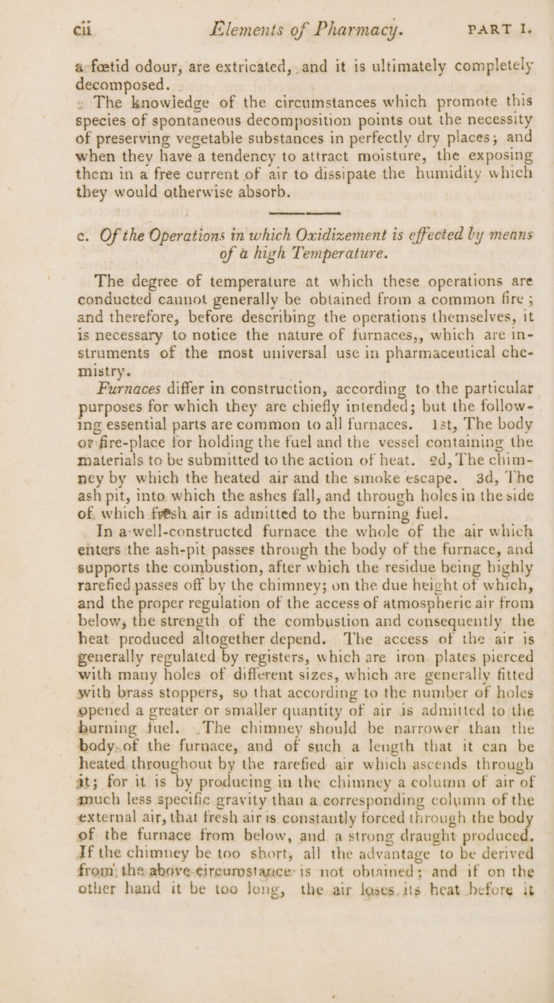 a-foetid odour, are extricated, and it is ultimately completely decomposed. . ey bis » The knowledge of the circumstances which promote this species of spontaneous decomposition points out the necessity of preserving vegetable substances in perfectly dry places; and when they have a tendency to attract moisture, the exposing them in a free current of air to dissipate the humidity which they would otherwise absorb. c. Ofthe Operations in which Oxidizement is effected by means : of a high Temperature. The degree of temperature at which these operations are conducted cannot generally be obtained from a common fire ; and therefore, before describing the operations themselves, it is necessary to notice the nature of furnaces,, which are in- struments of the most universal use in pharmaceutical che- mistry. Furnaces differ in construction, according to the particular purposes for which they are chiefly intended; but the follow- ing essential parts are common to all furnaces. 13t, The body or:fire-place for holding the fuel and the vessel containing the materials to be submitted to the action of heat. 2d, The chim- ney by which the heated air and the smoke escape. 3d, The ash pit, into which the ashes fall, and through holes in the side of, which fr@sh air is admitted to the burning fuel. In a-well-constructed furnace the whole of the air which enters the ash-pit passes through the body of the furnace, and supports the combustion, after which the residue being bighly rarefied passes off by the chimney; on the due height of which, and the proper regulation of the access of atmospheric air from below, the strength of the combustion and consequently the heat produced altogether depend. The access of the air is generally regulated by registers, which are iron plates pierced with many holes of different sizes, which are generally fitted with brass stoppers, so that according to the number of holes opened a greater or smaller quantity of air as admitted to the burning fuel. .The chimney should be narrower than the body.of the furnace, and of such a length that it can be heated throughout by the rarefied air which ascends through at; for it is by producing in the chimney a column of air of auch less specific gravity than a corresponding column of the external air, that fresh air is constantly forced through the body of the furnace from below, and a strong draught produced. df the chimney be too short, all the advantage to be derived from) the above-circumstancer is not obtained; and if on the other hand it be too Jong, the air loses. its heat before it