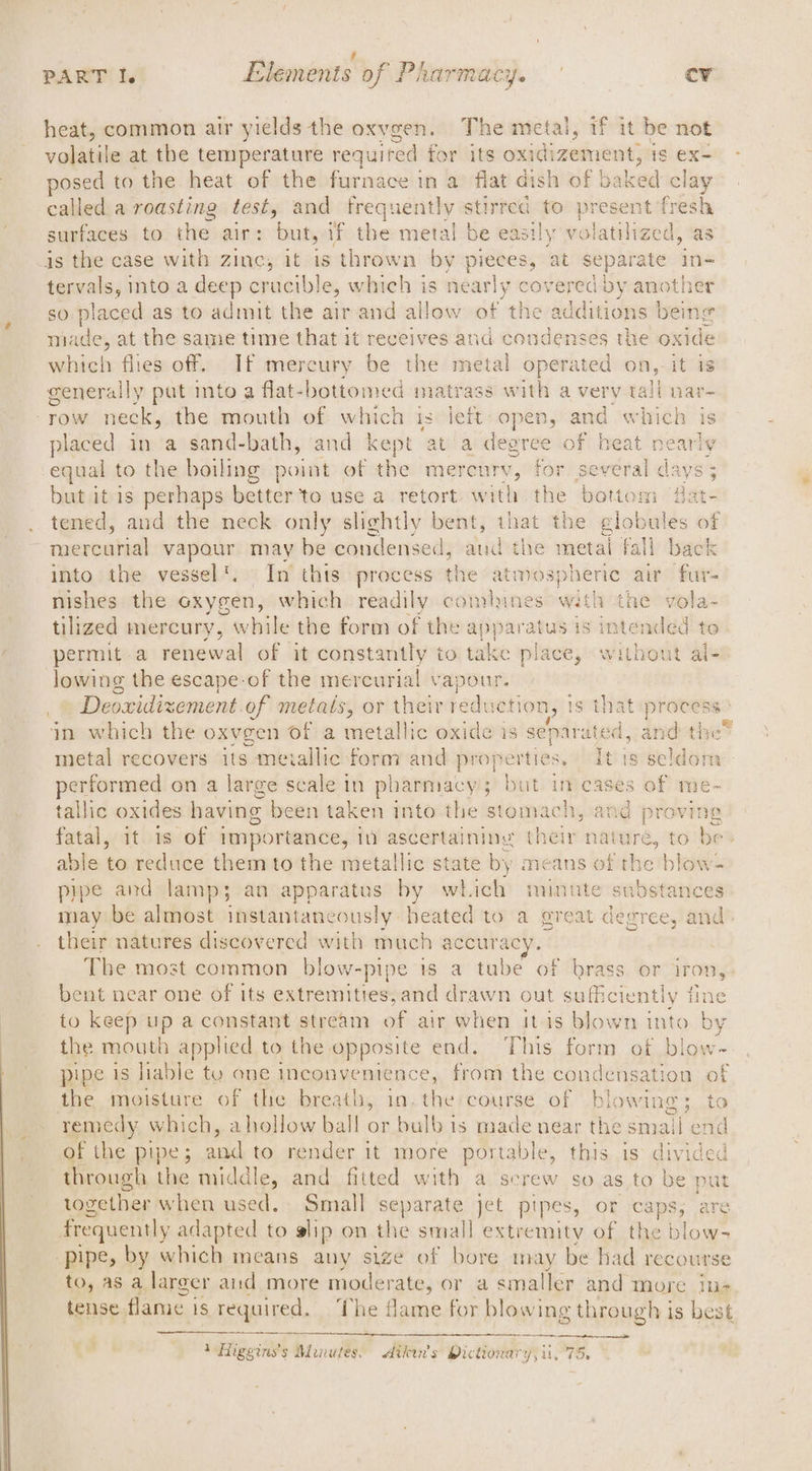 7 ; . PART I. Elements of Pharmacy. cv heat, common air yields the oxvgen. The metal, if it be not voile at the temperature required for its seevbanbey brane is Ex- posed to the heat of the furnace in a flat dish of baked clay called a roasting testy and frequently stirred to present fresh surfaces to the air: but, if the metal be easily vo jatilized, as is the case with zinc, it is thrown by pieces, at separate in- tervals, into a deep crucible, which is ony covered by another so placed as to admit the air and allow of the additions being made, at the same time that it reeeives and condenses the oxide which flies off. If mercury be the metal operated on, it is generally put into a flat-bottomed matrass with a very tall nar~ row neck, the month of which is left open, and which is placed in a sand-bath, and kept at‘a degree of heat nearly equal to the boiling point of the mereury, for several ala LVS but it is perhaps beats to use a retort with the bottom dat ate Med 4th tened, and the neck only slightly bent, that the late wiles of mercurial vapour may be condensed, and the metai fall back into the vessel’. In this process the atmospheric air fur- nishes the oxygen, which readily comlunes with the vola- tilized mercury, while the form of the pune is intended to permit a renewal of it constantly to take place, without al- lowing the escape-of the mercurial ie hi © Deoxidizement.of metas, or their reduc ion, 1s that process jn which the oxvgen of a metallic oxide is separated, and the® metal recovers its metallic form and properties . Itis seldom performed on a large scale in pharmacys but imcases of me- tallic oxides having been taken into the stomach, and proving fatal, it is of importance, in ascertaining their nature, to be able to reduce them to the metallic state by means of the blow- pipe and lamp; an apparatus by which minute substances may be almost instantaneously heated to a great degree, and their natures discovered with much accurac Tbe most common blow-pipe is a tube of brass or iron, bent near one of its extremities,and drawn out sufficiently fine to keep ne a constant stream of air when it is blown into by the mouth applied to the opposite end. This form of blow-~ pipe is liable ty one inconvenience, from the condensation of the moisture of the breath, in. the course of blowing; to _ remedy which, ahollow ball or bulb is made near the smal pet _ of the pipe; and to render it more portable, this is divided through the middle, and fitted with a screw so as to be put together when used. Small separate jet pipes, or caps, are frequently adapted to alip on ie small extremity of the blow- pipe, by which means any size of bore may be had recourse to, as a larger aud more moderate, or a smaller and more iu- tense flame i is required. The flame for blowing throug! vis best mete sao ) Higgins’s Murutes. Aikw’s Pictionary, ii, 75. rd