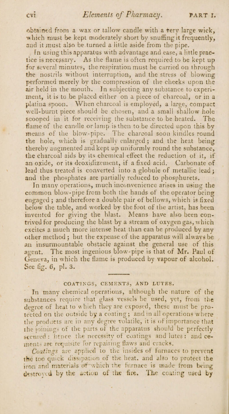 obtained from a wax or tallow candle with a very large wick, which must be kept moderately short by snuffing it frequently, and it must also be.turned a little aside from the pipe. fn using this apparatus with advantage and ease, a little prac- tice isnecessary. As the flame is often required to be kept up for several minutes, the respiration must be carried on through the nostrils without interruption, and the stress of blowing performed merely by the compression of the cheeks upon the air held in the mouth. Jn subjecting any substance to experi- ment, itis to be placed either on a piece of charcoal, or ina platina spoon. When charcoal is employed, a large, compact well-burnt piece should be chosen, and a small shallow hole scooped in it for receiving the substance to be heated. The flame of the candle or lamp is then to be directed upon this by means of the blow-pipe. The charcoal soon kindles round the hole, which is gradually enlarged; and the heat being thereby auginented and kept up uniformly round the substance, the charcoal aids by its chemical effect the reduction of it, if an oxide, or its deoxidizement, if a fixed acid. Carbonate of Jead thus treated is converted into a globule of metallic lead; and the phosphates are partially reduced to phosphurets. In many operations, much inconvenience arises in using the common blow-pipe from both the hands of the operator being engaged ; and therefore a double pair of bellows, which is fixed below the table, and worked by the foot of the artist, has been invented for giving the blast. Means have also been con- trived for producing the blast by a stream of oxygen gas, which excites a much more intense heat than can be produced by any other method; but the expense of the apparatus will always be an insurmountable obstacle against the general use of this agent. The most ingenious blow-pipe is that of Mr. Paul of Geneva, in which the flame is produced by vapour of alcohol. sée fig. 6, plB. COATINGS, CEMENTS, AND LUTES. ' Fn many chemical operations, although the nature of the substances require that glass vessels be used, yet, from the degree of heat to which they are exposed, these must be pro- tected on the outside by a coating; andinall operations where the produets are in any degree volatile, it is of importance that the joinings of the parts of the apparatus should be perfectly secured: hence the necessity of cuatings and lutes: and ce- nents are requisite for repairing flaws and cracks. Coatings are applied to the insides of furnaces to prevent the too quick dissipation of the heat. and also to protect the jron and materials of which the furnace is made from being destroyed by the action of the fire. The coating used by