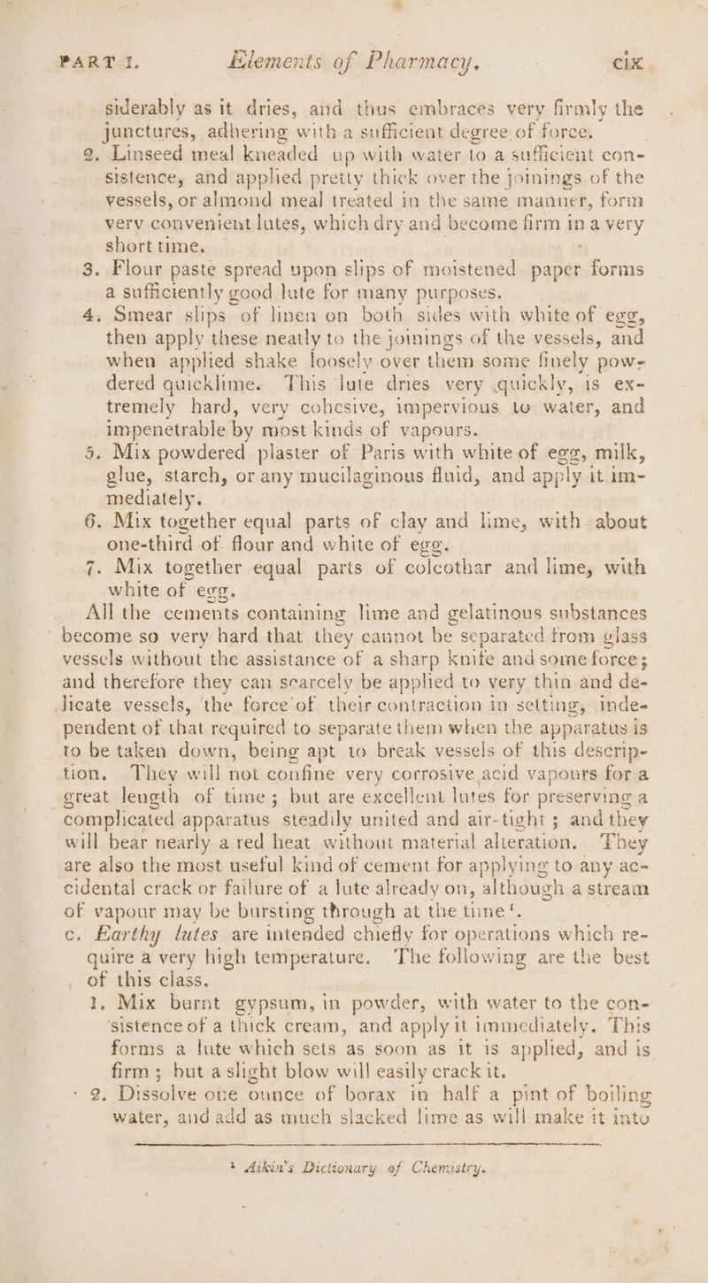 siderably as it dries, and thus embraces very firmly the junctures, adhering with a sufficient degree. of force. 2. Linseed meal kneaded up with water to a sufficient con- sistence, and applied pretty thick over the joinings. of the vessels, or almond meal treated in the same manner, form very convenient lutes, which dry and become firm ina very short time, — , 3, Flour paste spread upon slips of moistened paper forms a sufficiently good lute for many purposes. 4, Smear ie of linen on both sides with white of egg, then apply these neatly to teeing s of the vessels, and when applied shake loosely over them some finely pow- dered apeaigi This Jute dries very quickly, 1s ex- tremely hard, very cohesive, impervious to water, and eee eels by most kinds of vapours. » Mix powdered plaster of Paris with white of egg, milk, be starch, or any mucilaginous fluid, and apply it im- mediately. | 6. Mix together equal parts of clay and lime, with about one-third of flour and white of ege. Mix together equal parts of colcothar and lime, with white of egg. _ All the cements containing lime and gelatinous substances ‘become so very hard that they cannot be separated trom glass vessels without the assistance of a sharp knite and some force; and therefore they can scarcely be applied to very thin and de- Jicate vessels, the force of their contraction in setting, inde- pendent of that required to separate them when the apparatus is to be taken down, being apt to break vessels of this descrip- tion. They will not confine very corrosive acid vapours for a great length of time; but are excellent lutes for preserving a complicated apparatus ’ steadily united and air-tight 5; and they will bear nearly a red heat without material alieration. They are also the most useful kind of cement for applying to any ac- cidental crack or failure of a lute already on, although a stream of vapour may be bursting through at the time‘. c. Earthy lutes are intended chiefly for operations which re- guire a very high temperature. The following are the best ot this class. . Mix burnt gypsum, in powder, with water to the con- ‘sistence of a thick cream, and apply it immediately, This forms a lute which sets as soon as it 1s applied, and is firm ; but a slight blow will easily crack it. 2. Dissolve one ounce of borax in half a pint of boiling water, and add as much slacked lime as will make it into 1 Arkin’s Dictionary of Chemastry.