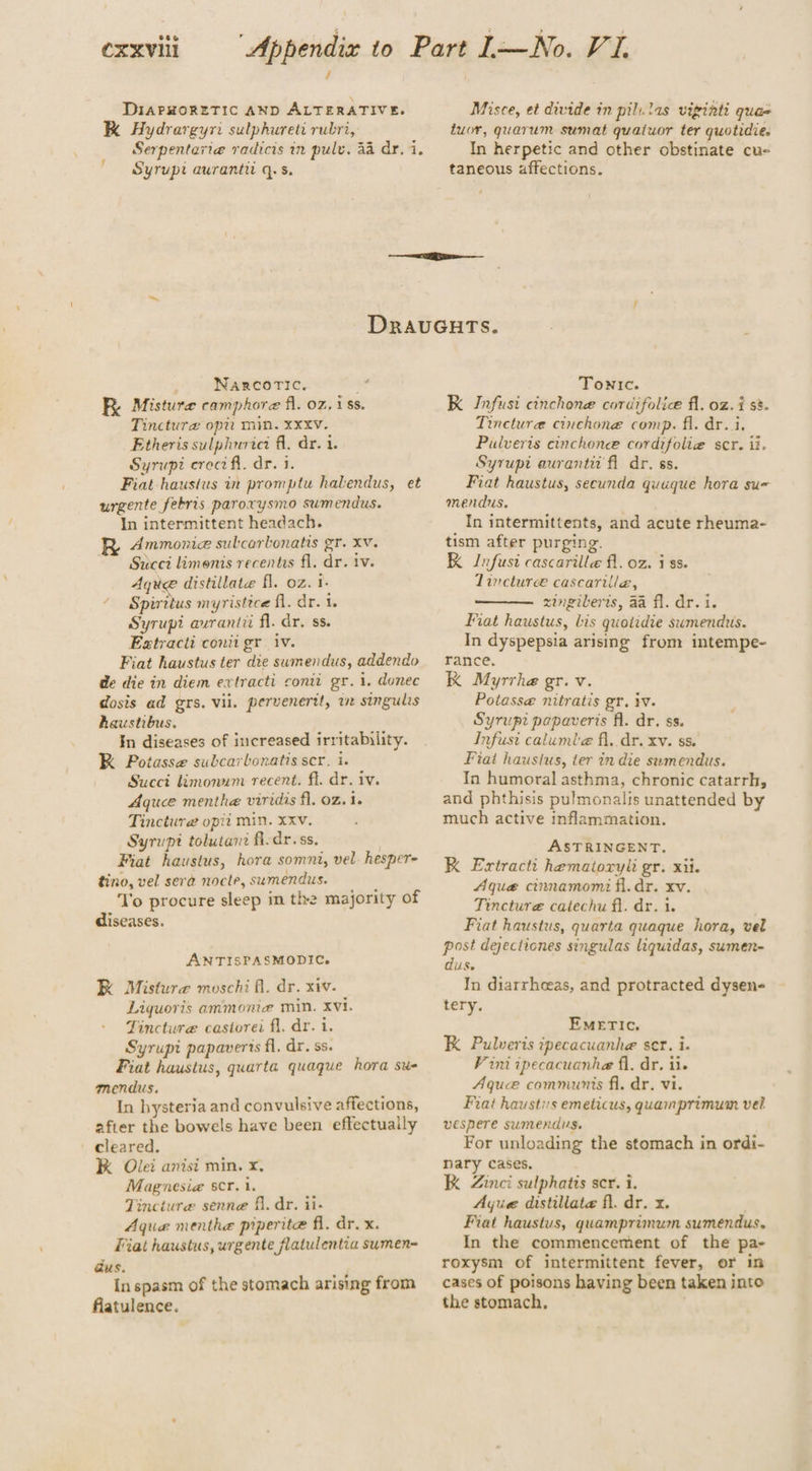 DIAPHORETIC AND ALTERATIVE. K Hydrargyri sulphureti rubri, Serpentaviea radicis in pulv. 44 dr. i. Syrupt auranti q.s. Misce, et divide in pil. las viginti qua- tuor, quarum sumat quaiuor ter quotidie. In herpetic and other obstinate cu- taneous affections. »o MNagsicorie, FR. Misture camphore fl. oz, 188. Tinctura opit min. Xxxv. Etheris sulphnrici fl. dr. 1. Syrupi erect fl. dr. 1. Fiat haustus in promptu halendus, et urgente febris parorysmo sumendus. In intermittent headach. R Ammonia subcartonatis gr. xv. ~~ Succi limonis recentas fl. dr. tv. Aque distillate fl. oz. i. Spiritus myristice fl. dr. 1. Syrupi avranti fl. dr. ss. Esxtractt conit gr Vv. Fiat haustus ter die sumendus, addendo de die in diem extracti conti gr. 1. donec dosis ad grs. vil. pervenertt, we singulis haustibus. In diseases of increased irritability. K Potasse subcarbonatis scr. i. Succi limonum recent. fl. dr. iv. Aquee menthe viridis fl, oz. i. Tinctura opit min. xxv. Syrupt tolutant fl. dr. ss. , Fiat haustus, hora somnt, vel. hesper- tino, vel sera nocle, sumendus. To procure sleep in the majority of diseases. ANTISPASMODIC. RK Misture moschi fl. dr. xiv. Liquoris ammonia min. xvi. Tincture castorei fl, dr. i. Syrupi papaverts fl. dr. ss. Fiat haustus, quarta quaque hora su- mendus. In hysteria and convulsive affections, after the bowels have been effectually cleared. K Olei anisi min. x, Magnesia scr. 1. Tincture senne fi, dr. ii- Aqua menthe piperite fl. dr. x. Fiat haustus, urgente flatulentia sumen= dus. In spasm of the stomach arising from flatulence. Tonic. K Infusi cinchone cordifolice fl. oz. i s8- Tinctura cinchone comp. fl. dr. i. Pulveris cinchonce cordifolia scr. ii. Syrupt aurantit fl dr. ss. Fiat haustus, secunda quuque hora su- mendus. In intermittents, and acute rheuma- tism after purging. K Infusi cascarille fl. oz. iss. Llincturee cascarilla, zingiverts, aa fl. dr. i. Fiat haustus, bis quotidie sumendus. In dyspepsia arising from intempe- rance. K Myrrhe gr. v. Potass@ nitratis gr. iv. Syrup? papaveris fl. dr. ss. Infust calumle fl, dr. xv. ss. Fiat haustus, ter in die swmendus. In humoral asthma, chronic catarrh, and phthisis pulmonalis unattended by much active inflammation. ASTRINGENT. K Exrtracti hematoryli gr. xii. Aque cinnamomi fl. dr. xv. Tincture catechu fl. dr. i. Fiat haustus, quarta quaque hora, vel post dejectiones singulas liquidas, sumen- dus. In diarrheeas, and protracted dysen- tery. EMETIC. K Pulveris ipecacuanhe ser. i. V ini ipecacuanhe fl, dr. ii. Aque communis fl. dr. vi. Fiat haustis emeticus, quamprimum vel vespere sumendus. For unloading the stomach in ordi- nary cases. K Zinci sulphatis ser. i. Ayue distillate fl. dr. x. Fiat haustus, quamprimum sumendus. In the commencement of the pa- roxysm of intermittent fever, or in cases of poisons having been taken into the stomach,