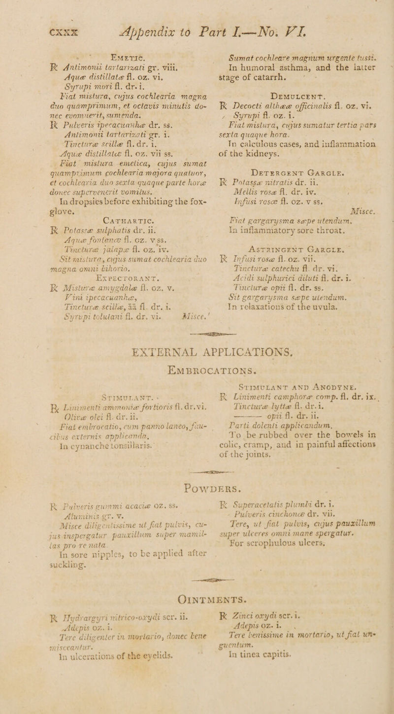 . CXX&amp; Appendix to oll EmMeETIC. R Antimonii tartarizati gr. viii. Aque distillate fl. oz. vi. Syrupt mori fl. drei. Fiat mistura, cujus cochlearia magna duo quamprimum, et octavis minutis do- néc evomuerit, sumenda. KK Pulveris tpecacuanhe dr. ss. Aniimonu tartarizati gr. i. Tincture scille fl. dr. 1. Aque distillate fl. oz. vii'ss. Fiat mistura emelica, cujus sumat gquamprimum cochlearia majora guatuor, et cochlearia duo sexta quaque parte hore donec supervenerit vomitus. In dropsies before exhibiting the fox- glove. CaTHARTIc. RK Potasse sulphatis dr, ii. Aque fontene fl. cz. vss. Tincture jaiape fl. oz. “iv. Sit mistura, cujus sumat cochlearia duo magna omni eg ExPricroRaNrtT. KK Misture amygdale fl. oz. v. Vina ipecacuanhe, Tincture scili@, 44 fl. dr. i. Syrupt tolutani fl, dr. vi. Sumat cochleare magnum urgente tussi. In humoral asthma, ane the latter stage of catarrh. DEMULCENT. K Decocti althee officinalis fl. oz. vi. , Syrupi fl. oz. i. Fiat mistura, cujus sumalur tertia pars sexta quaque hora. Tn calculous cases, and inflammation of the kidneys. DETERGENT GARGLE. K Potasse nitratis dr. ti. Meilis ros@ fl. dr. iv. Infusi rose fl. oz. vss. Misce. Fiat gargarysma sepe utendum. In inflammiatory sore throat. ASTRINGENT GARGLE, RK Infusi rese fl.oz. vii. Tincture catechw fi. dr. vi. Acidi sulphurici diluti fi. dr. i. Tinclure opti fi. dr. ss. Sit gargarysma sepe uiendum. In relaxations of the uvula. STIMULANT Lummenti ammonia for ‘tioris fl. dr.vi. Olive olet fl. dr. ut. cilus externis applicanda, in cynanche tonsillaris.° STIMULANT AND ANODYNE. 124 Linimenti camphore comp. fi, dr. i iksy Tincture lytie fl. dr.i. ——— opii fl. dr. ii. Parti dolentt applicandum, To be rubbed over the bowels in colic, cramp, and in painful affections of the joints, RK Pulveris gummi acaci@ 02. 8s. Aluminis gr. V. Misce dilige ntissime ut fiat pulvis, cu- jus Inspergatur pauxillum super anamil- (as pro re nata In sore nipples, suckling. to be applied after K Superacetatis plumli dr. i. - Pulveris cinchonee dy. vii. Tere, ut fiat pulvis, cus pauxillum super ulceres omni mane spergatur. For scrophulous ulcers, K Hydrargyri nitrico-oryd scr. il. Adepis 02. 1. Tere diligenter in morlario, donec Lene misceantur. In ulcerations of the eyelids. K Zinct orydi ser. i. Adepis 0%. 1. Tere Lenissime in mortario, ut fiat une gucntum. In tinea capitis.