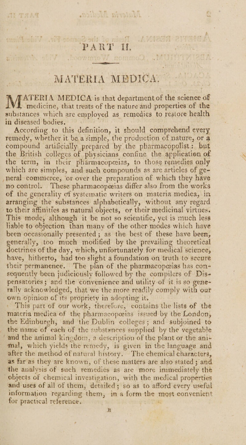 MATERIA MEDICA, MS secede MEDICA is that department of the science of iV medicine, that treats of the nature and properties of the substances which are employed as remedies to restore health in diseased bodies. aide | According to this definition, it should comprehend every remedy, whether it be a simple, the production of nature, or a compound artificially. prepared by the pharmacopolist: but the British colleges of physicians confine the application of the term, in their pharmacopceias, to those remedies only which are simples, and such compounds as are articles of ge~ -neral commerce, ‘or over the preparation of which they have no control. These pharmacopeeias differ also from the works of the generality of systematic writers on materia medica, in arranging the substances alphabetically, without any regard to their affinities as natural objects, or their medicinal virtues. This mode, although it be not so scientific, yet is much less liable to objection than many of the other modes which have been occasionally presented ; as the best of these have been, generally, too much modified by the prevailing theoretical doctrines of the day, which, unfortunately for medical science, have, hitherto, had too slight a foundation on truth to secure their permanence. The plan of the pharmacopezias has con- sequently been judiciously followed by the compilers of Dis- pensatories ; and the convenience and utility of it 1s so gene- rally acknowledged, that we the more readily comply with our own opinion of its propriety in adopting it. - This part of our work, therefore, contains the lists of the materia medica of the pharmacopeeias issued by the London, the Edinburgh, and the Dublin colleges; and subjoined to _ the name of each of the substances supplied by the vegetable and the animal kingdom, a description of the plant or the ani- mal, which yields the remedy, is given in the language and after the method of natural history. The chemical characters, as far as they are known, of these matters are also stated ; and the analysis of such remedies as are more immediately the objects of chemical investigation, with the medical properties and uses of all of them, detailed; so as to afford every useful information regarding them, in a form the most convenient for practical reference, 3 “ B