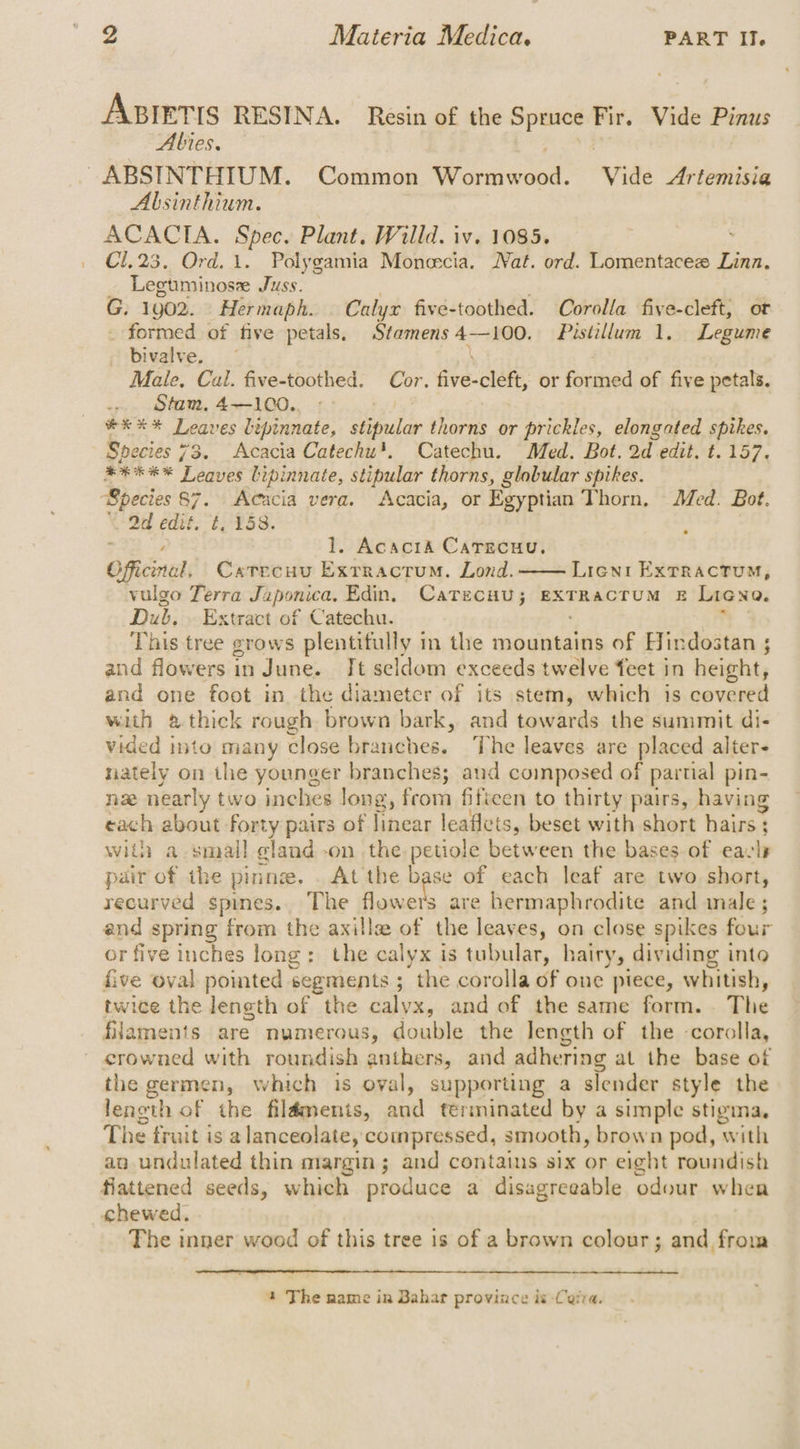 ABIETIS RESINA. Resin of the 7 Fir. Vide Pinus Abies, — ~ABSINTHIUM. Common sual ‘Vide Artemisia Absinthium. ACACIA. Spec. Plant. Willd. iv. 1085, : C1.23. Ord. 1. Polygamia Moneecia. Wat. ord. Lomentacez Linn. Legtminose Juss. G. 1902. Hermaph. | Calyx five-toothed. Corolla five-cleft, ot formed of five petals, Stamens 4—100. Pistillum 1. Legume bivalve. | Male, Cal. five-toothed. Cor. five-cleft, or formed of five petals. . Stam, 4—100.. exe * Leaves bipinnate, Sehiar thorns or prickles, elongated spikes. Species 73. Acacia Catechu'. Catechu. Med. Bot. 2d edit. t. 157, BREEN Leaves bipinnate, stipular thorns, globular spikes. Bpecies 87. Acacia vera. Acacia, or Egyptian Thorn. Med. Bot. \-Od edit. ¢, 158. : | 1. Acacia Carecuu, Offcenal, Catecuu Exrractum. Lond. Lient ExTRACTUM, vulgo Terra Japonica, Edin. CatzcHu; EXTRACTUM E Licna. Dub. . Extract of Catechu. This tree grows plentifully in the mountains of Hindostan ; and flowers in June. It seldom exceeds twelve feet in height, and one foot in the diameter of its stem, which is covered with @ thick rough brown bark, and towards the summit di- vided into many close branches. The leaves. are placed alters nately on the younger branches; and composed of partial pin- nae nearly two inches Jong, from fifteen to thirty pairs, having each about forty pairs of linear leaflets, beset with short hairs : : with a small gland -on the petiole between the bases of eavly pair of the pinnz. . At the pase of each leaf are two short, recurved spines. The flowers are hermaphrodite and inale ; and spring from the axille of the leaves, on close spikes four or five inches long: the calyx is tubular, hairy, dividing into five oval pointed segments ; the corolla of one piece, whitish, twice the length of the calyx, and of the same form. The filaments are numerous, double the Jength of the -corolla, crowned with roundish anthers, and adher ‘ring at the base ot the germen, which is oval, supporting a slender style the length of the fildments, and terminated by a simple stigina. The fruit is a lanceolate, compressed, smooth, brown pod, with an undulated thin margin; and contains six or eight roundish fiattened seeds, which produce a disagreeable odour whea chewed. The nar wood of this tree 1s of a brown colour; and from 4 The name in Bahar province is Corra.