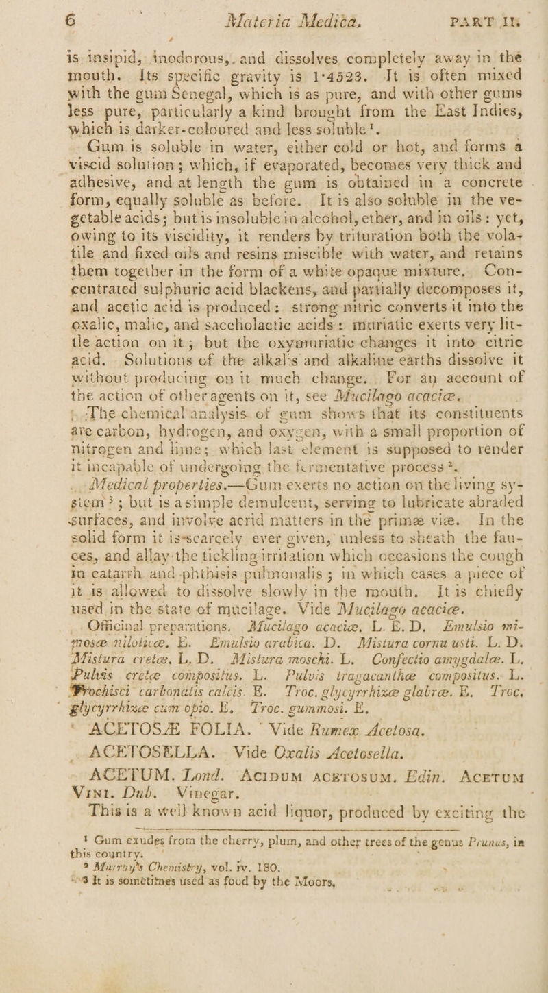 is insipid, inodorous,. and dissolves completely away in the mouth. Its specific gravity is 1°4523. It is often mixed with the guin Senegal, which is as pure, and with other gums less pure, particularly a kind brought from the East Indies, which is darker-coloured and less soluble'. Gum.is soluble in water, either cold or hot, and forms a viscid solution; which, if evaporated, becomes very thick and adhesive, and at length the gum is obtained in a concrete . form, equally soluble as before. It is also soluble in the ve- getable acids; but is insoluble in alcohol, ether, and in oils: yet, owing to its viscidity, it renders by trituration both the vola- tile and fixed oils and resins miscible with water, and retains them together in the form of a white opaque mixture. Con- centrated sulphuric acid blackens, and partially decomposes it, and acetic acid is produced: strong nitric converts it into the oxalic, malic, and saccholactic acids : muriatic exerts very lit- tle action on it; but the oxymuriatic changes it into citric acid, Solutions of. the: alkalss and alkaline earths dissolve it without producing on it much change. For an account of the action of other agents on it, see Mucilago acacia. ‘The chemical analysis. of gum shows that its constituents are carbon, hydrogen, and oxygen, with a small proportion of nitroge en and lime; w hich last element is supposed to render it incapable of undergoing the fermentative process *. Medical properties. —Gum exerts no action on the living sy- siem}; but is asimple demulcent, serving to lubricate abraded snrtices, and involve acrid matters in the prime vie. In the solid form it is*scarcely ever given, unless to sheath the fau- ces, and allay the tickling irritation which occasions the cough io catarrh and -phthisis pulmonalis ; in which cases a puts ‘ot it is allowed to dissolve slowly in the mouth. It is chiefly used in the state of mucilage. Vide Mucilago acacie. _Officinal preparations. Mucilago acacie. L. ~.D. LEmulsio mi- mosee nilotiwe. E. Emulsio arabica. D. Mistura cornu usti. L. D. Mistura crete. L.D. Mistura moschi. L. Confectio amygdale. L. Pulvis crete compositus. L. Pulvis tragacanthe compositus. L. chisci- carbonaiis calcis. E. Troe. gly cyrrhince glatre. E. Troe. glycyrrhizce cum opto. E, Troc. gummosi. E. ‘ ACETOSZ FOLIA. ° Vide Rumex Acetosa. ACETOSELLA. - Vide Oxalis Acetosella. ACETUM. Lond. Acipum acerosum. Edin. AcrTUuM Vint. Dub. Vinegar. ; This ts a wel] known acid liquor, pisdated by exciting the 1 Gum exudes from the cherry, plum, and other trees of the genus Prunus, im this coyntry. — 9 Murray's Chemistry, vol. iv. 180. : “8 It is sometimes used as foud by the Moors,
