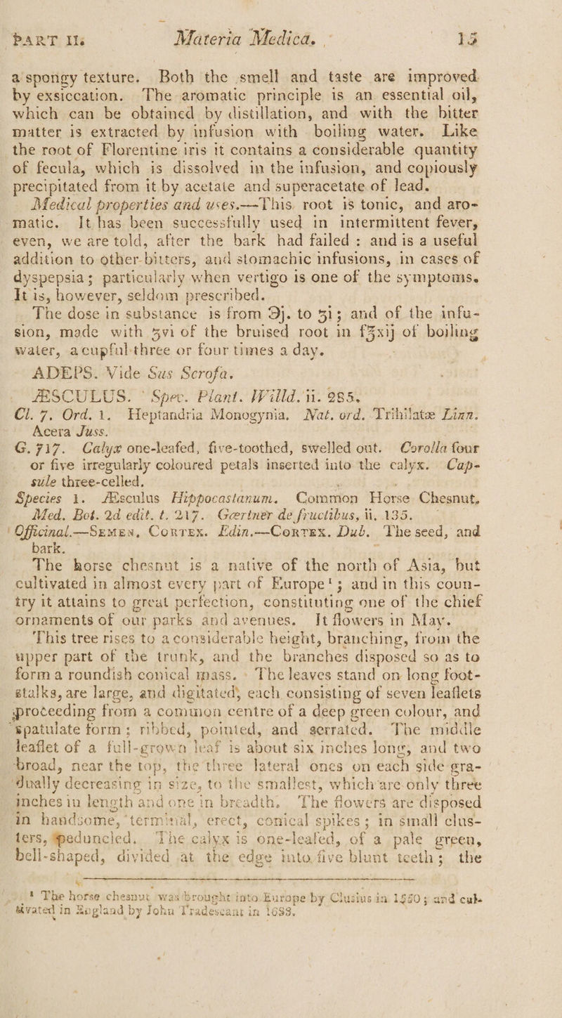 a'spongy texture. Both the smell and taste are improved by exsiccation. The aromatic principle is an essential oil, which can be obtained by distillation, and with the hitter matter is extracted by infusion with boiling water. Like the root of Florentine iris it contains a considerable quantity of fecula, which is dissolved in the infusion, and copiously precipitated from it by acetate and superacetate of lead. Medical properties and uses.-This, root is tonic, and aro- matic. It has been successfully used in intermittent fever, even, we are told, after the bark had failed: and is a useful addition to other-bitters, and stomachic infusions, in cases of dyspepsia; particularly when vertigo is one of the symptoms. Htis, however, seldom prescribed. The dose in substance is from 9}. to 31; and of the infu- sion, made with vi of the bruised root in £3xij of boiling water, acupfulthree or four times a day. ADEPS. Vide Sus Scrofa. ZESCULUS. © Spec. Plant. Willd. ii. 285, Cl. 7. Ord.1. Heptandria Monogynia. Nat. ord. Trihilate Linn. Acera Juss. G.717. Calyx one-leafed, five-toothed, swelled out. Corolla dinie or five irregularly coloured petals inserted into the calyx. Cap- sule three-celled. | Species 1. Atsculus Hippocastanum. Common Horse Chesnut, Med. Bot. 2d edit. t. 217. Gertner de fructibus, ii, 135. | Officinal—Szmen, Correx. Edin.--Correx. Dub. The seed, and bark. — The horse chesnut is a native of the a of Asia, but cultivated in almost every part of Europe‘; and in this coun- try it attains to great perfection, constituting one of the chief ornaments of our parks and avenues. It flowers in May. This tree rises to aconsiderable height, branching, from the upper part of the trunk, and the branches disposed $0 as to form a roundish conical mass. » The leaves stand on long foot- stalks, are large, and digitated) each. consisting of seven leaflets proceeding from a common centre of a deep green colour, and spatulate form; mbbed, pointed, and istered The middle leaflet of a full- -growa leaf is about six inches long, and two broad, near the top, the three lateral ones on each side gra- dvally decreasing in size, to the smallest, which are-only three inches in length and one in breadth, The flowers are disposed ‘in handsome, ‘terminal, erect, conical spikes; in small clus- fers, eduncied. ‘The calyx is one- -leated, of a pale green, bell- shaped, divided at the edge into, five blunt teeth; the bs 1 The horse cheanut -was 4: rought into Europe by Clusius in 1960; and cuke tivated j in Rigland by John ‘I “radeseant in 1683.