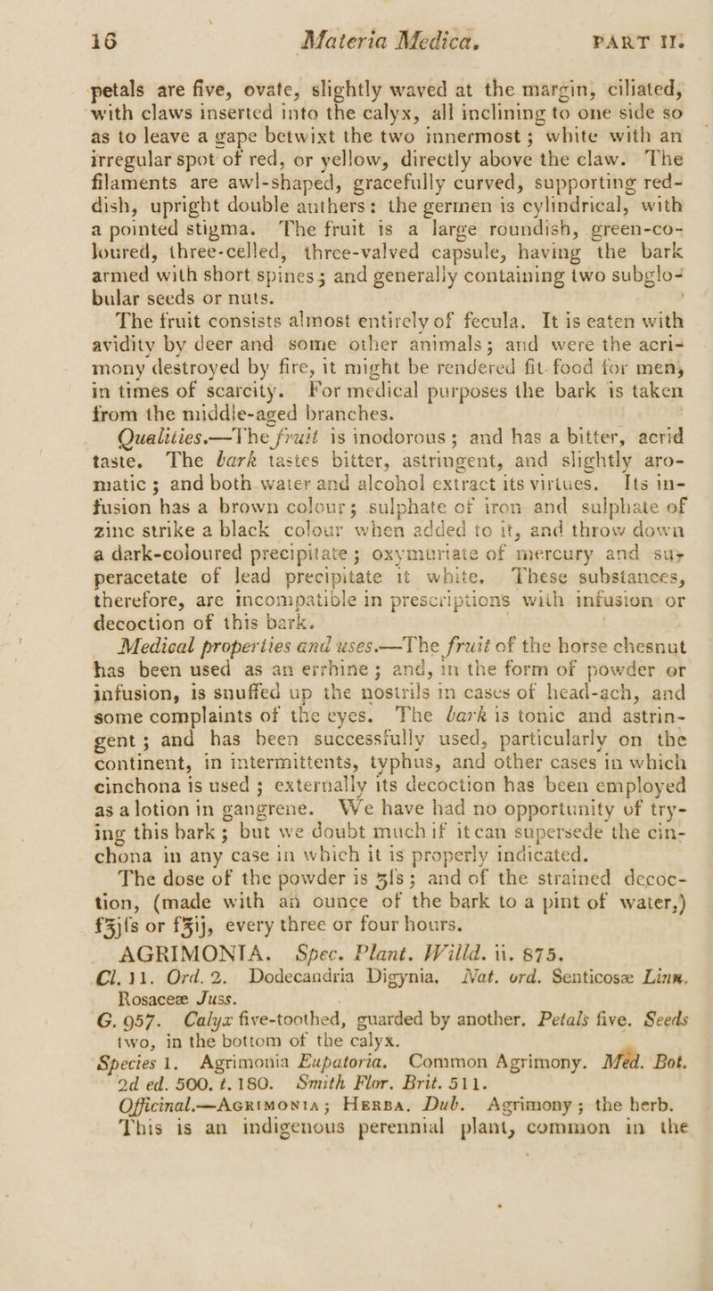 petals are five, ovate, slightly waved at the margin, ciliated, with claws inserted into the calyx, all inclining to one side so as to leave a gape betwixt the two mnermost; white with an irregular spot of red, or yellow, directly above the claw. The filaments are awl-shaped, gracefully curved, supporting red- dish, upright double anthers: the germen is cylindrical, with a pointed stigma. The fruit is a large roundish, green-co- Joured, three-celled, thrcee-valved capsule, having the bark armed with short spines; and generally containing two subglo- bular seeds or nuts. The fruit consists almost entirely of fecula. It is eaten with avidity by deer and some other animals; and were the acri- mony destroyed by fire, it might be rendered fit. food for men, in times of scarcity. For medical purposes the bark is taken from the middle-aged branches. | Qualities.—The fruit is inodorous; and has a bitter, acrid taste. The bark tastes bitter, astringent, and slightly aro- matic ; and both water and alcohol extract its virtues. Its in- fusion has a brown colour; sulphate of iron and sulphate of zinc strike a black colour when added to it, and throw down a dark-coloured precipitate ; oxymurtate of mercury and su; peracetate of lead precipitate 1t white. These substances, therefore, are incompatible in prescriptions with infusion’ or decoction of this bark. | Medical properties and uses.—The fruit of the horse chesnut has been used as an errhine; and, in the form of powder or infusion, is snuffed up the nostrils in cases of head-ach, and some complaints of the eyes. The dark is tonic and astrin- gent; and has been successfully used, particularly on the continent, in intermittents, tvphus, and other cases in which cinchona is used ; externaliy its decoction has been employed asalotionin gangrene. We have had no opportunity of try- ing this bark; but we doubt much if itcan supersede the cin- chona in any case in which it is properly indicated. The dose of the powder is 3fs; and of the strained decoc- tion, (made with an ounce of the bark to a pint of water,) f3){s or fFij, every three or four hours, AGRIMONIA. Spec. Plant. Willd. ii. 875. Cl.11. Ord.2. Dodecandria Digynia, Nat. ord. Senticose Linn, Rosaceze Juss. G. 957. Calyx five-toothed, guarded by another, Petals five. Seeds two, in the bottom of the calyx. Species 1, Agrimonia Eupatoria, Common Agrimony. Med. Bot. 2d ed. 500, t.180. Smith Flor. Brit. 511. Officinal—Acrimonta; Hersa, Dub. Agrimony; the herb. This is an indigenous perennial plant, common in the