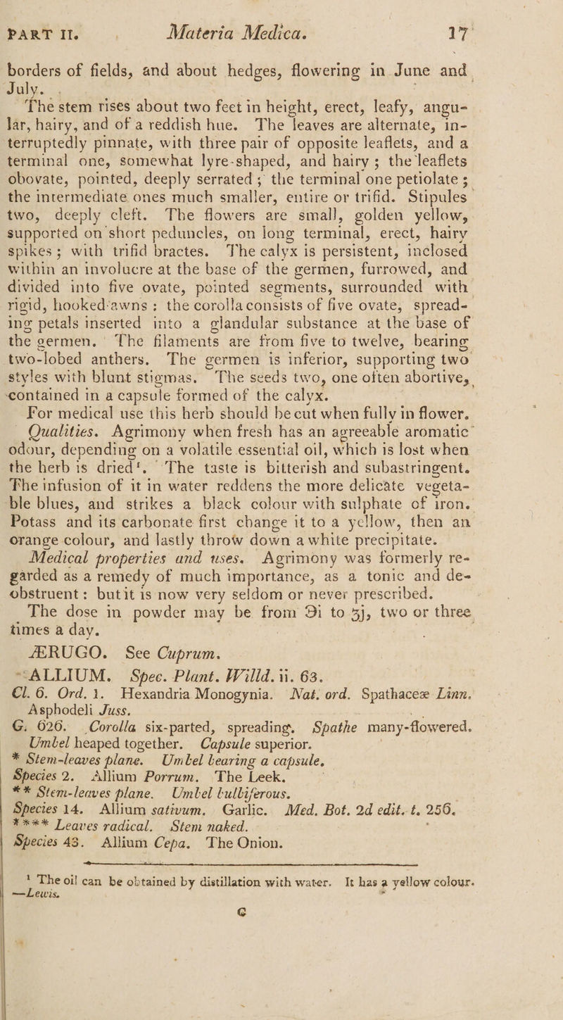 borders of fields, and about hedges, flowering in June and. uly. 4 The stem rises about two feet in height, erect, leafy, angu- Jar, hairy, and of a reddish hue. The leaves are alternate, in- terruptedly pinnate, with three pair of opposite leaflets, and a terminal one, somewhat lyre-shaped, and hairy; the leaflets obovate, pointed, deeply serrated ; the terminal one petiolate 5 the intermediate ones much smaller, entire or trifid. Stipules two, deeply cleft. The flowers are small, golden yellow, supported on short peduncles, on long terminal, erect, hairy spikes; with trifid bractes. The calyx is persistent, inclosed within an involucre at the base of the germen, furrowed, and divided into five ovate, pointed segments, surrounded with rigid, hooked’awns : the corolla consists of five ovate, spread- ing petals inserted into a glandular substance at the base of the germen. The filaments are from five to twelve, bearing two-lobed anthers. The germen is inferior, supporting two styles with blunt stigmas. The seeds two, one often abortive, ‘contained in a capsule formed of the calyx. For medical use this herb should be cut when fully in flower. — Qualities. Agrimony when fresh has an agreeable aromatic’ odour, depending on a volatile essential oil, which is lost when the herb is dried’. The taste is bitterish and subastringent. The infusion of it in water reddens the more delicate vegeta- ble blues, and strikes a black colour with sulphate of iron. Potass and its carbonate first change it toa yellow, then an orange colour, and lastly throw down a white precipitate. Medical properties and uses. Agrimony was formerly re- garded as a remedy of much importance, as a tonic and de- obstruent: butit 1s now very seldom or never prescribed. The dose in powder may be from Di to 3j, two or three times a day. | : ZERUGO. See Cuprum. “ALLIUM. Spee. Plant. Willd. ii. 63. €l.6. Ord.1. Hexandria Monogynia. Nat. ord. Spathacez Linn, Asphodeli Juss. : his G, 620. Corolla six-parted, spreading. Spathe many-flowered. Umbel heaped together. Capsule superior. : * Stem-leaves plane. Umbel bearing a capsule. Species 2. Allium Porrum. The Leek. ** Stem-leaves plane. Umbel lulbiferous. Species 14. Allium sativum. Garlic. Med. Bot. 2d edit. t. 256. **** Leaves radical. Stem naked. : , Species 43. Allium Cepa. The Onion. o oil can be obtained by distillation with water. It has a yellow colour. f m= LOWS. si G