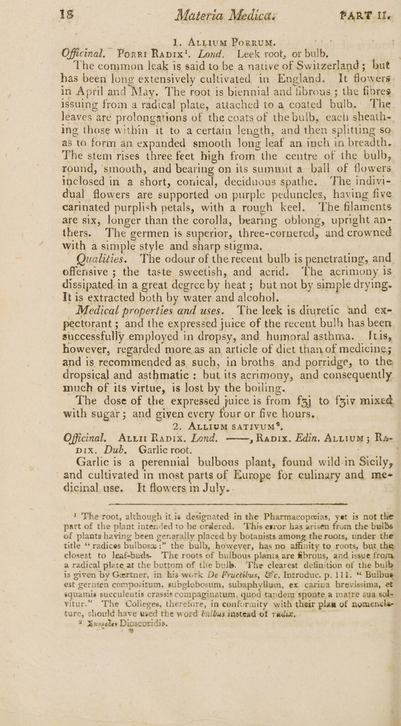 1. Attium PorRuM. as Officinal, Porrt Ranix!. Lond. Leek root, or bulb, The common leak is said to be a native of Switzerland; but has been long extensively cultivated in England, It flowers. in April and May. The root is biennial and fibrous ; the fibres issuing from a radical plate, attached to a coated bulb. The leaves are prolongations of the coats of the bulb, each sheath-. ing those within it to a certain length, and then splitting so. as to form an expanded smooth long leaf an inch in breadth. The stem rises three feet high from the centre of the bulb, round, smooth, and bearing on its summit a ball of flowers. inclosed in a short, conical, deciduous spathe. ‘The indivi- dual flowers are supported on purple peduncles, having five carinated purplish petals, with a rough keel. The filaments are six, longer than the corolla, bearing oblong, upright an- thers. The germen is superior, three-cornered, and crowned with a simple style and sharp stigma. | Qualities. The odour of the recent bulb is penetrating, and. offensive ; the taste sweetish, and acrid. The acrimony is dissipated:in a great degree by heat ; but not by simple drying. It is extracted both by water and alcohol. Medical properties and uses. ‘The leek is diuretic and ex- pectorant ; and the expressed juice of the recent bulb has been successfully employed in dropsy, and humoral asthma. Itis, however, regarded more.as an article of diet than of medicine; and is recommended as. such, in broths and porridge, to the dropsical and asthmatic : but its acrimony, and consequently much of its virtue, is lost by the boiling. The dose of the expressed juice is from f5j to fxiv mixed, with sugar; and given every four or five hours. , 2. ALLIUM SATIVUM®, Officinal, Ati Rapix. Lond, » Rapix. Edin. ALtium; Ra- pix. Dub. Garlic root. ; Garlic is a perennial bulbous plant, found wild in Sicily, and cultivated in most parts of Europe for culinary and me- dicinal use. It flowers in July.. 1 Fhe root, although itis designated in the Pharmacopcias, yet is not the part of the plant intended to be ordered. ‘This esror has arisen from the bulbs of plants having been generally placed by botanists among the roots, under the title ‘ radices bulbosx ;” the bulb, however, has no affinity to roots, but the closest to leaf-buds. The roots of bulbous plants are fibrous, and issue from a radical plate at the bottom of the bulb. ‘Fhe clearest definition of the bulb is given by Gertner, in his work De Fructibus, &amp;c. Introduc. p. 111. “ Bulbus est gernten composzitum, subglobosum, subaphyllum, ex carina brevissima, et squamis succulentis crassis compaginatum, quod tandem sponte a matre sua sol+ vitur.” The Colleges, therefore, in conformity with their plam of nomencha- ture, should have used the word bulbus instead of radiz,.° ~~
