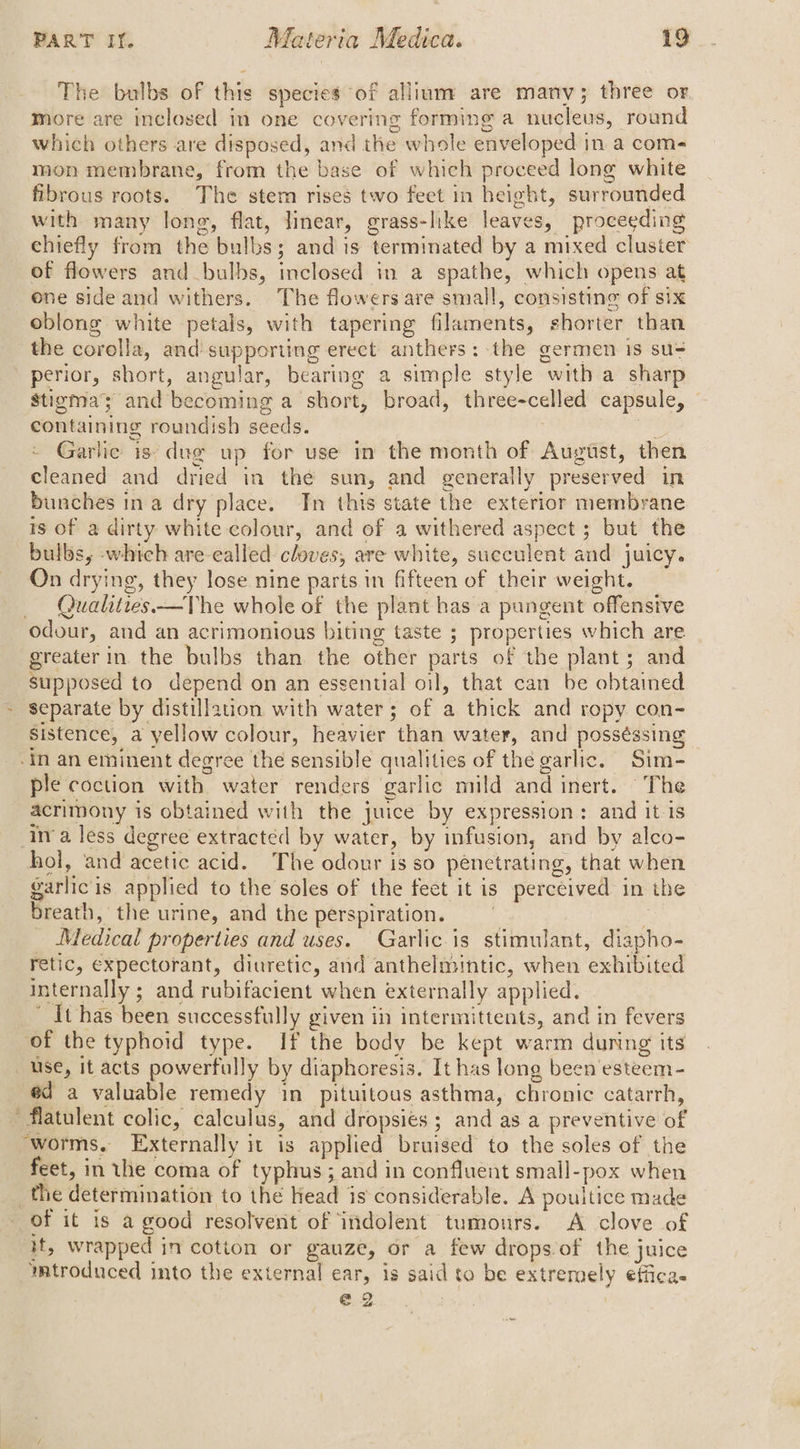 The bulbs of this species of allium are many; three or more are inclosed in one covering forming a nucleus, round which others are disposed, and the whole enveloped in a com- mon membrane, from the base of which proceed long white fibrous roots. The stem rises two feet in height, surrounded with many long, flat, linear, grass-like leaves, proceeding chiefly from the bulbs; and is terminated by a mixed cluster of flowers and bulbs, inclosed in a spathe, which opens at one side and withers. The flowers are small, consisting of six oblong white petals, with tapering filaments, shorter than the corolla, and supporting erect anthers: the germen is su= perior, short, angular, bearing a simple style with a sharp Stigma’ and becoming a short, broad, three-celled capsule, containing roundish seeds. . Garlic is: dug up for use in the month of August, then cleaned and dried in the sun, and generally preserved in bunches ina dry place. In this state the exterior membrane ts of a dirty white colour, and of a withered aspect ; but the bulbs, -which are-ealled cloves, are white, succulent and juicy. On drying, they lose nine parts in fifteen of their weight. — Qualities.—TVhe whole of the plant has a pangent offensive odour, and an acrimonious biting taste ; properties which are greater in the bulbs than the other parts of the plant; and supposed to depend on an essential oil, that can be obtained ~ separate by distillauon with water; of a thick and ropy con- sistence, a yellow colour, heavier than water, and posséssing -in an eminent degree the sensible qualities of thé garlic. Sim- ple coction with water renders garlic mild and inert. The acrimony is obtained with the juice by expression: and it is inva. less degree extracted by water, by infusion, and by alco- hol, and acetic acid. The odour isso penetrating, that when garlicis applied to the soles of the feet it is percéived in the breath, the urine, and the perspiration. E Medical properties and uses. Garlic is stimulant, diapho- retic, expectorant, diuretic, and anthelmintic, when exhibited internally ; and rubifacient when externally applied. It has been successfully given in intermittents, and in fevers of the typhoid type. If the body be kept warm during its use, it acts powerfully by diaphoresis. It has long been'esteem- éd a valuable remedy in pituitous asthma, chronic catarrh, ‘flatulent colic, calculus, and dropsiés ; and as a preventive of worms. Externally it is applied bruised to the soles of the feet, in the coma of typhus; and in confluent small-pox when _the determination to thé Head is considerable. A poultice made of it is a good resolvent of indolent tumours. A clove of it, wrapped in cotton or gauze, or a few drops of the juice mtroduced into the external ear, is said to be extremely effica @2 | -