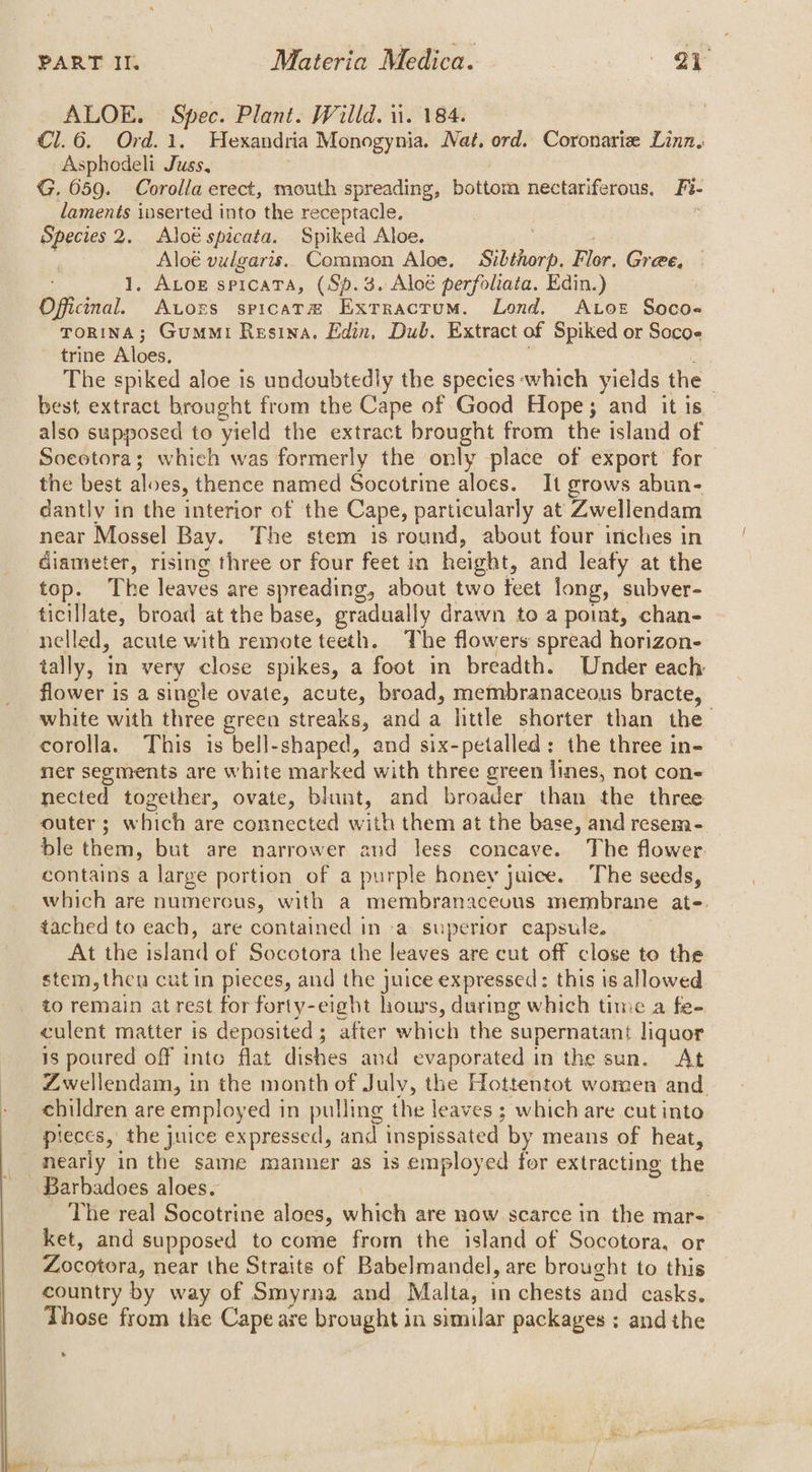 ALOE. Spec. Plant. Willd. ii. 184. Cl.6. Ord.1. Hexandria Monogynia. Nat, ord. Coronariz Linn, Asphodeli Juss, G. 059. Corolla erect, mouth spreading, bottom nectariferous, Fi- laments inserted into the receptacle, Species 2. Aloé spicata. Spiked Aloe. é : Y Aloé vulgaris. Common Aloe. Sibthorp. Flor. Gree, 1, ALoe spicata, (Sp.3. Aloé perfoliata. Edin.) Officinal. Atozs spicat® Exrracrum. Lond. ALoet Soco- TORINA; Gummi Resina. Edin, Dub. Extract of Spiked or Socoe trine Aloes, ; The spiked aloe is undoubtedly the species which yields the | best extract brought from the Cape of Good Hope; and it is also supposed to yield the extract brought from the island of Socetora; which was formerly the only place of export’ for the best aloes, thence named Socotrine aloes. It grows abun- dantly in the interior of the Cape, particularly at Zwellendam near Mossel Bay. The stem is round, about four inches in diameter, rising three or four feet in height, and leaty at the top. The leaves are spreading, about two feet long, subver- ticillate, broad at the base, gradually drawn to a point, chan- nelled, acute with remote teeth. The flowers spread horizon- tally, in very close spikes, a foot in breadth. Under each flower is a single ovate, acute, broad, membranaceous bracte, white with three green streaks, anda little shorter than the corolla. This is bell-shaped, and six-petalled: the three in- ner segments are white marked with three green lines, not con- nected together, ovate, blunt, and broader than the three outer; which are connected with them at the base, and resem- ble them, but are narrower and less concave. The flower. contains a large portion of a purple honey juice. The seeds, which are numerous, with a membranaceous membrane at-. tached to each, are contained in -a superior capsule. At the island of Socotora the leaves are cut off close to the stem, then cut in pieces, and the juice expressed: this is allowed to remain atrest for forty-eight hours, during which time a fe- culent matter is deposited; after which the supernatant liquor is poured off into flat dishes and evaporated in the sun. At Zwellendam, in the month of July, the Hottentot women and. children are employed in pulling the leaves ; which are cut into pieces, the juice expressed, and inspissated by means of heat, nearly in the same manner as is employed for extracting the Barbadoes aloes. The real Socotrine aloes, which are now scarce in the mar- ket, and supposed to come from the island of Socotora, or Zocotora, near the Straite of Babelmandel, are brought to this country by way of Smyrna and Malta, in chests and casks. Those from the Cape are brought in similar packages ; andthe ®