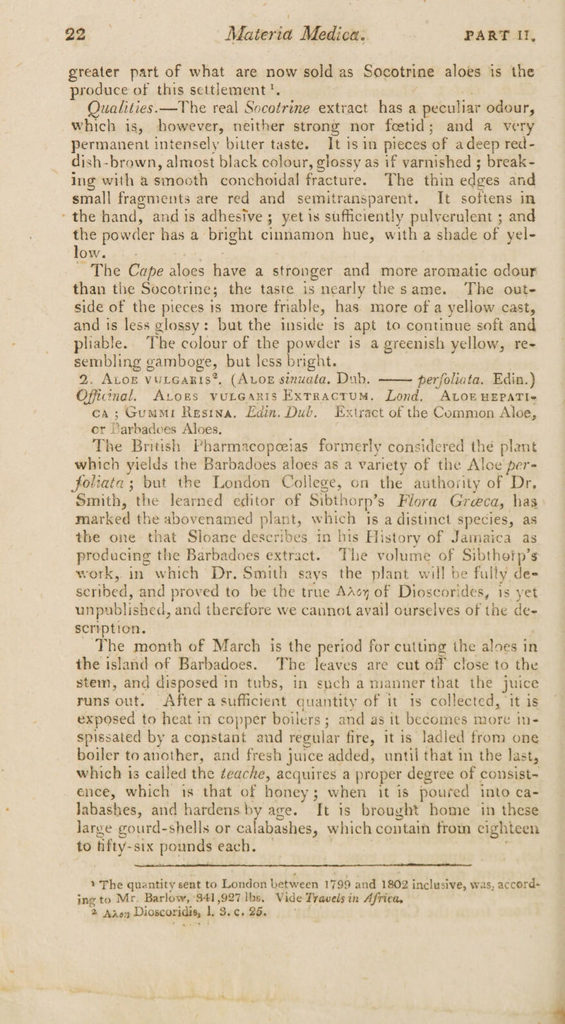 greater part of what are now sold as Socotrine aloes is the produce of this settlement'. Qualities.—The real Sovarnme extract has a peculiar odour, which is, however, neither strong nor feetid; and a very permanent intensely bitter taste. It is in pieces of a deep red- dish- brown, almost black colour, glossy as if varnished ; break- ing with a dents conchoidal fracture. The thin edges and small fragments are red and semitransparent. It softens in = the hand, and is adhesive ; yet is sufficiently pulverulent ; and the powc der has a one cinnamon hue, with a shade of yel- low. The Cape Hees have a stronger and more aromatic odour than the Socotrine; the taste is nearly the same. The out- side of the pieces 1s more friable, has. more of a yellow cast, and is less glossy: but the inside ts apt to continue soft and pliable. The colour of the powder is a greenish yellow, re- sembling gamboge, but less bright. 2. ALog vuLcaris®, (ALOE sinuata. Dub. perfoliata. Edin.) Offcenal. Atogs vutearis Extractum. Lond, ALOE HEPATI« ca; Gumi Resina. Edin, Dub. Extract of the Common Aloe, er Parbadves Aloes. The British Pharmacopeeias formerly considered thé plant which yields the Barbadoes aloes as a variety of the Aloe per- foliata; but the London College, on the authority of Dr, Smith, the learned editor of Sibthorp’s Fiora Greca, has marked the abovenamed plant , which is a distinct species, as the one that Sloane describes in his History of Jamaica as preducing the Barbadoes extract. The volume of Sibthefp’s work, in which Dr. Smith says the plant will be fully de= scribed, and proved to be the true AAcy of Dioscorides, is yet unpublished, and therefore we cannot avail ourselves of the de- scription. The month of March is the period for cutting the aloes in the island of Barbadoes. The leaves are cut off close to the stem, and disposed | in tubs, in such a manner that the juice runs out. After a sufficient quantity of it is collected, ‘it is exposed to heat in copper boilers; and as it becomes more in- spissated by a constant and regular fire, it is ladled from one boiler to another, and fresh juice added, until that in the last, which 1s called the teache, acquires a proper degree of consist= ence, which is that of honey; when it is poured into ca- Jabashes, and hardens. by age. It is brought home in these Jarge gourd-shells or calabashes, which contain from eighteen to fifty- six pounds each. — 1 The quantity sent to London between 1 799 and 1802 inclusive, was, accord+ ing to Mr. Barlow, 341,927 lbs, Vide Travels in Africa,