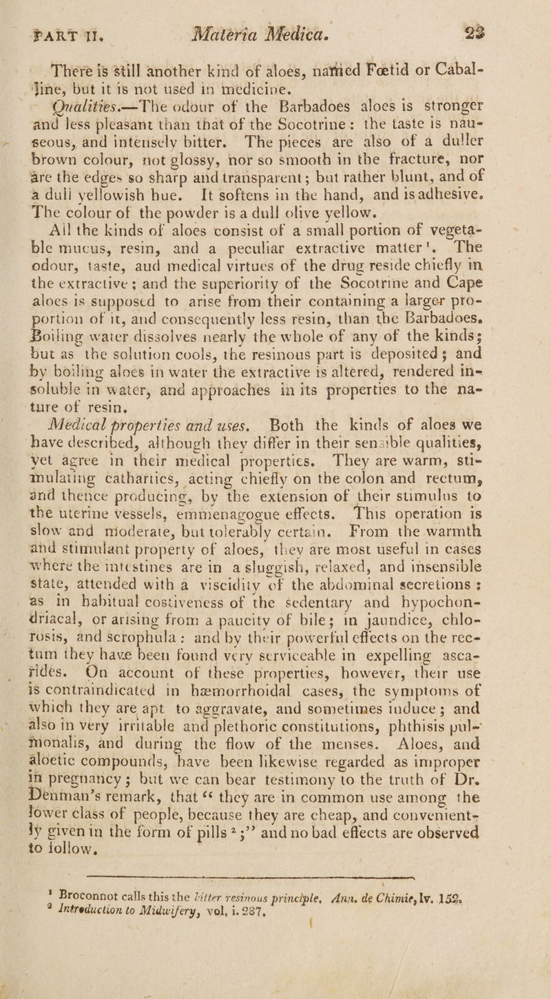 { ~, There is still another kind of aloes, nated Feetid or Cabal- dine, but it is not used in medicine. Qualities. —The odour of the Barbadoes aloes is stronger and Jess pleasant than that of the Socotrine: the taste is nau- seous, and intensely bitter. The pieces are also of a duller _ brown colour, not glossy, nor so smooth in the fracture, nor are the edges so sharp and transparent; but rather blunt, and of a duli yellowish bue. It softens in the hand, and ts adhesive. The colour of the powder is a dull olive yellow. _ Ail the kinds of aloes consist of a small portion of vegeta- ble mucus, resin, and a peculiar extractive matter’. The odour, taste, aud medical virtues of the drug reside chiefly im the extractive ; and the superiority of the Socotrine and Cape aloes is supposed to arise from their containing a larger pro- portion of it, and consequently less resin, than the Barbadoes. Boiling water dissolves nearly the whole of any of the kinds; but as the solution cools, the resinous part is deposited; and by boiling aloes in water the extractive is altered, rendered in- soluble in water, and approaches in its properties to the na- ‘ture of resin. Medical properties and uses. Both the kinds of aloes we have described, although they differ in their senatbie qualities, yet agree in their medical properties. They are warm, su- mulating cathartics, acting chiefly on the colon and rectum, and thence producing, by the extension of their stimulus to the uterine vessels, emmenagogue effects. This operation is slow and nioderate, but tolerably certain. From the warmth and stimulant property of aloes, they are most useful in cases where the intestines are in a sluggish, relaxed, and insensible state, attended with a viscidity ‘of the abdominal secretions ; as in habitual costiveness of the sedentary and hypochon- driacal, or arising from a paucity of bile; in jaundice, chlo- rosis, and scrophula: and by their powerful effects on the rec- tum they have been found very serviceable in expelling asca- rides. On account of these properties, however, their use is contraindicated in hemorrhoidal cases, the symptoms of which they are apt to aggravate, and sometimes induce ; and also in very irritable and plethoric constitutions, phthisis pul- -monalis, and during the flow of the menses. Aloes, and aloetic compounds, have been likewise regarded as improper In pregnancy; but we can bear testimony to the truth of Dr. enman’s remark, that * they are in common use among the lower class of people, because they are cheap, and convenient- ly civenin the form of pills 2 ;”’ and no bad effects are observed to follow, 2 Broconnot calls this the Zifter resinous principle, Ann. de Chimie, lv. 152. ? Intreduction to Midwifery, vol, i. 237, {