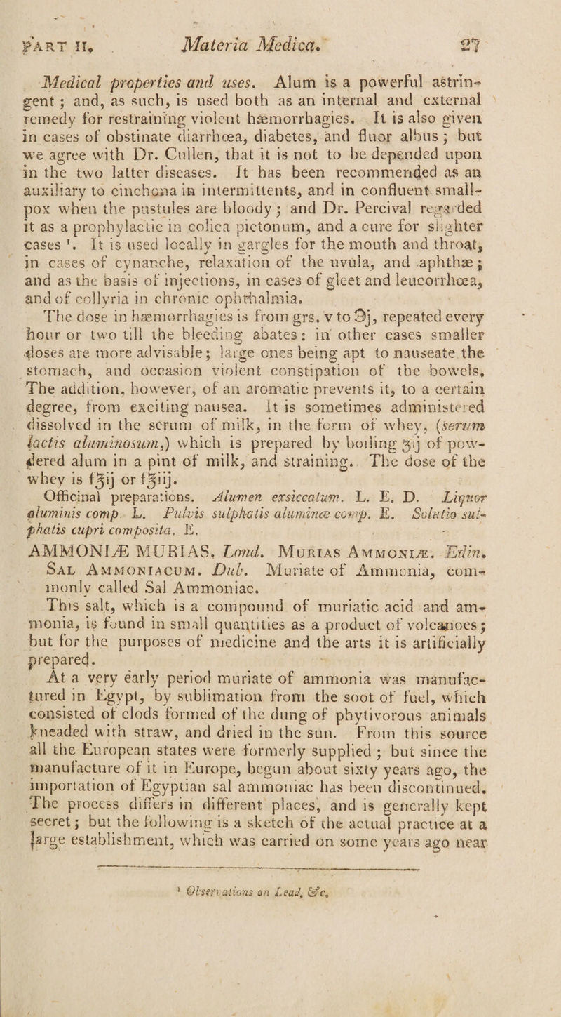 rie PARTI, . Materia Medica. 27 Medical preperties and uses. Alum is a powerful astrin- gent ; and, as such, is used both as an internal and external remedy for restraining violent heemorrhagies.. It is also given in cases of obstinate diarrhoea, diabetes, and fluor albus ; but we agree with Dr. Cullen, that it is not to be depended upon in the two latter diseases. It has been recommended as an auxiliary to cinchona im intermittents, and in confluent small- pox when the pustules are bloody ; and Dr. Percival regarded It as a prophylactic 1 in colica pictonum, and acure for siishter cases’. It is used locally in gargles for the mouth and throat, In cases of cynanche, relaxation of the uvula, and aphthe ; and as the basis of injections, in cases of gleet and eigenen and of collyria in chronic ophthalmia. The dose in heemorrhagies 1s from grs. v to Dj, repeated every hour or two till the bleeding abates: in other cases smaller doses are more advisable; large ones being apt to nauseate. the stomach, and occasion violent constipation of tbe bowels, The addition, however, of an aromatic prevents it, to a certain degree, from exciting nausea. itis sometimes administered dissolved in the serum of milk, in the form of whey, (serum dactis aluminosum,) which is prepared by boiling 3: of pow- dered alum ina pint of milk, ana ‘straining. The dose of the whey is £3ij or £311). Officinal preparations. Alwmen erxsiceatum. L. E. D. Liquor aluminis comp. L. Pulvis sulphatis alumine comp. E. Solut fio sul= phatis cupri composita, E, ; AMMONILE MURIAS, Lond. Murtas ideale he Edin, Sat AmMontacum. Dul. Muriate of Ammonia, com- monly called Sal Ammoniac. This salt, which is a compound of murtatic acid: abd am-~ monia, is found in small quantities as a product of volcanoes ; but for the purposes of medicine and the arts it is artificially prepared. _ Ata very early period muriate of ammonia was manufac- tured in Egypt, by sublimation from the soot of fuel, which consisted of clods formed of the dung of phytivorous animals kneaded with straw, and dried in the sun. From this source all the European states were formerly supplied; but since the manufacture of it in Europe, began about sixty years ago, the importation of Egyptian sal ammoniac has been discontinued. The process differs in different places, and is generally kept secret; but the following is a sketch of the actual practice at a large establishment, which was carried on some years ago near
