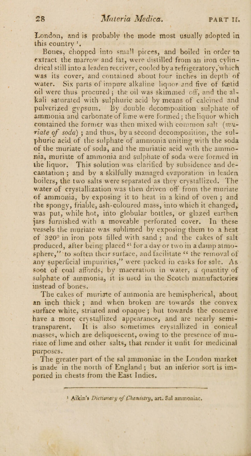 ‘ London, and is probably the mode most usually adopted in this country’. : Bones, chopped into sma!l pieces, and boiled in order ta extract the marrow and fat, were distilled from an iron cylin- drical still into a leaden receiver, cooled bya refrigeratory, which was its cover, and contained about four inches in depth of water. Six parts of impure alkaline liquor and five of fcetid oil were thus procured; the oil was skimmed off, and the al- kali saturated with sulphuric acid by means of calcined and pulverized gypsum. By double decomposition sulphate of ammonia and carbonate of ime were formed; the liquor which contained the former was then mixed with common salt (mu- riate of soda) ; and thus, bya second decomposition, the sul- phuric acid of the sulphate of ammonia uniting with the soda of the muriate of soda, and the muriatic acid with the ammo- nia, muriate of ammonia and sulphate of soda were formed in the liquor. This solution was clarified by subsidence and de- cantation ; and by a skilfully managed evaporation in leaden boilers, the two salts were separated as they crystallized. The water of crystallization was then driven off from the muriate of ammonia, by exposing it to heat in a kind of oven; and the spongy, friable, ash-coloured mass, into which it changed, was i while hot, into globular bottles, or glazed earthen jars furnished with a moveable perforated cover. In these vessels the muriate was sublimed by exposing them to a heat of 320° in iron pots filled with sand; and the cakes of salt produced, after being placed * for a day or two in a damp atmo- sphere,’’*to soften their surface, and faciiitate © the removal of any superficial impurities,” were packed in casks for sale. As soot of coal affords, by maceration in water, a quantity of sulphate of ammonia, it is used in the Scotch manufactories instead of bones. The cakes of muriate of atimonia are hemispherical, about an inch thick; and when broken are towards the convex surface white, striated and opaque; but towards the concave have a more crystallized appearance, and are nearly semi- transparent. It is also sometimes crystallized in conical amasses, which are deliquescent, owing to the presence of mu- riate of lime and other salts, that render it unfit for medicinal purposes. The greater part of the sal ammoniac in the London market is made in the north of England; but an inferior sort is im- poried in chests from the East Indies, 1 Aikin’s Dictionary of Chemistry, art. Sal ammoniac,