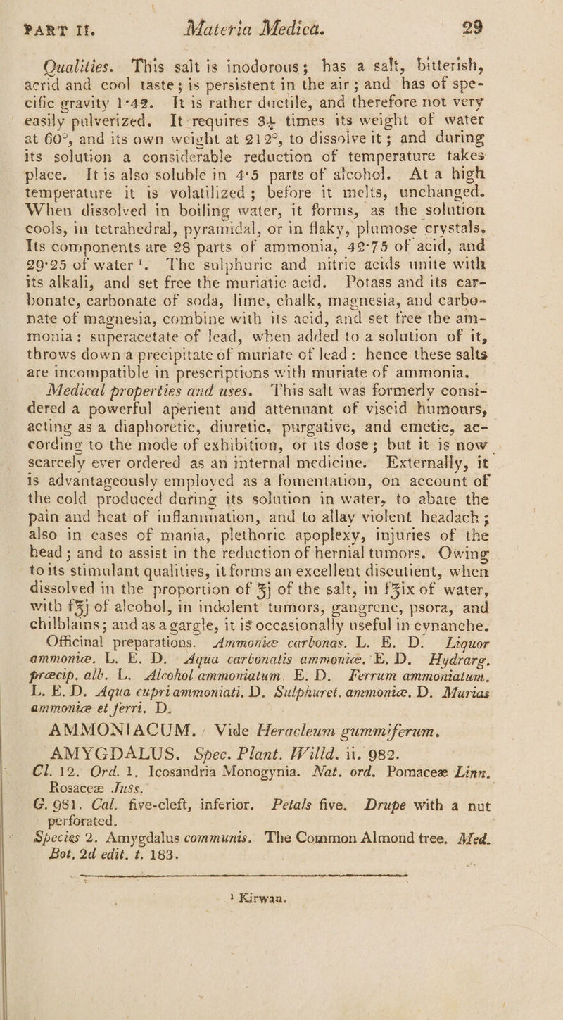 Qualities. This salt is inodorous; has a salt, bitterish, acrid and cool taste; is persistent in the air; and has of spe- cific gravity 1°49. It is rather ductile, and therefore not very easily pulverized. It-requires 34 times its weight of water at 60°, and its own weight at 212°, to dissoive it; and during its solution a considerable reduction of temperature takes place. Itis also soluble in 4°5 parts of alcohol. Ata high temperature it is volatilized; before it melts, unchanged. When dissolved in boiling water, it forms, as the solution cools, in tetrahedral, pyramidal, or in flaky, plumose crystals. Its components are 28 parts of ammonia, 42°75 of acid, and 29°25 of water’. The sulphuric and nitric acids unite with its alkali, and set free the muriatic acid. Potass and its car- bonate, carbonate of soda, lime, chalk, magnesia, and carbo- nate of magnesia, combine with its acid, and set free the am- monia: superacetate of lead, when added to a solution of it, throws down a precipitate of muriate of lead: hence these salts _are incompatible in prescriptions with muriate of ammonia. Medical properties and uses. This salt was formerly consi- dered a powerful aperient and attenuant of viscid humours, acting as a diapboretic, diuretic, purgative, and emetic, ac- cording to the mode of exhibition, or its dose; but it is now | scarcely ever ordered as an internal medicine. Externally, it is advantageously employed as a fomentation, on account of the cold produced during its solution in water, to abate the pain and heat of inflammation, and to allay violent headach ; also in cases of mania, plethoric apoplexy, injuries of the head ; and to assist in the reduction of hernial tumors. Owing toits stimulant qualities, it forms an excellent discutient, when dissolved in the proportion of 3} of the salt, in f3ix of water, with £3) of alcohol, in indolent tumors, gangrene, psora, and chilblains; and as agargle, it if occasionally useful in cynanche. Officinal preparations. .Ammonice carbonas. L. E. D. Liquor ammone. L, E. D. Aqua carbonatis ammonite. E.D. Hydrarg. precip. all. L. Alcohol ammoniatum. E.D. Ferrum ammoniatum. L. E.D. Aqua cupriammoniati. D, Sulphuret. ammonia. D. Murias ammonite et ferri. D. AMMONIACUM., Vide Heracleum gsummiferum. AMYGDALUS. Spec. Plant. Willd. it. 982. Cl. 12. Ord. 1, Icosandria Monogynia. Nat. ord. Pomacese Linn, Rosacez Juss.” G. 981. Cal. five-cleft, inferior, Petals five. Drupe with a nut perforated. Species 2. Amygdalus communis. The Common Almond tree. Afed. Bot, 2d edit. t. 183. } Kirwan.