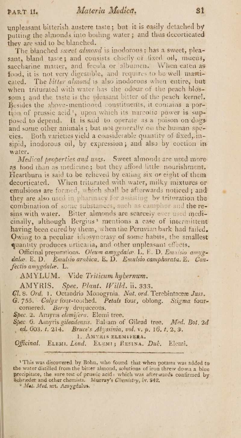 unpleasant bitterish austere taste; but it is easily detached by putting the almonds into boiling as 3 and thus decorticated they are said to be blanched. The blanched sweeé almond is inodorous; has a sweet, plea- sant, bland taste; and consists chiefly of fixed. oil, mucus, saccharine matter, and fecula or albumen. When eaten as food, it is not very digestible, and requires to be well masti- cated. The litter almond is also inodorous when entire, but when triturated with water has - odour of the peach hlos- som; and the taste is the pleasant bitter of the peach kernel. Besides the Mae a cee cenelts it contains a por= ton of prussic acid’, upon which its narcotte power is sup- posed to depend. It is said to operate as a poison on dogs: and some other animals ; but not generally on the human spe- cies. Both varieties yield a considerable quamtity of fixed,.in- sipid, inodorous oil, by expression j and also by coction in water. — Medical On Wes and uses. Sweet almonds are used more as food than as medicine; but they afford littke nourishment. Heartbura is said to be relieved by: ealing six or era@ht of them decorticated. Whien triturated with water, milky mixtures or emulsions are formed, which shal! be aficnwards noticed 3 and they are also. used in, pharmacy for assisiing by tritvration the combination. of some substances, such as camphor aud the re- sins with water. Bitter almonds are scarcely ever used medi- cinally, although Bergius? mentions a case of intermittent having been cured by them, when tne Peruvian bark had failed, Owing to a peculiar idiosyncrasy of some habits, the smallest quantity produces. urticaria, and ‘other unpleasant effects, Officinal preparations. O/eum amygdale. L. E. D. Emu/sio amyge dale. E.D. Emulsio arabica, E. D. Emulsto camphorata. E. Con- fectio amygdale. L. AMYLUM. Vide Triticum hylernum. - a Spee. Plant. Willd. u. 333. G1. 8. Ord. Octandria Monogynia. Nat. ord. Terebintaceze Juss. G. 755. ‘Cal yx four-toothed. Petals four, ong, Stigma four ) cornered, Berry, drupaceous, Spec. 2. Amyris sleiifehe Elemi tree. Spec 6. Amyris gileadensis. Balsam of. Gilead tree. Med. Bot, 2d _ ed, 603. t, 214, Bruce’s Abyssinia, vol. v. p. 16, t, 2, 3. ee 1. AMYRIS ELEMIFERA, Officinal, Exemt. Lond. Evemi; Resina. Dut. Elemi.. 1 This was discovered he Bohn, who found that when potassa was added to the water distilled from the bitter almond, solutions of iron threw dowa a blue precipitate, the sure test of prussic acid: which was afterwards confirmed by Schrader and other chemists. Murray’s Chemistry, iv. 342. ° Maj. Med, art, Amygdalus, ©
