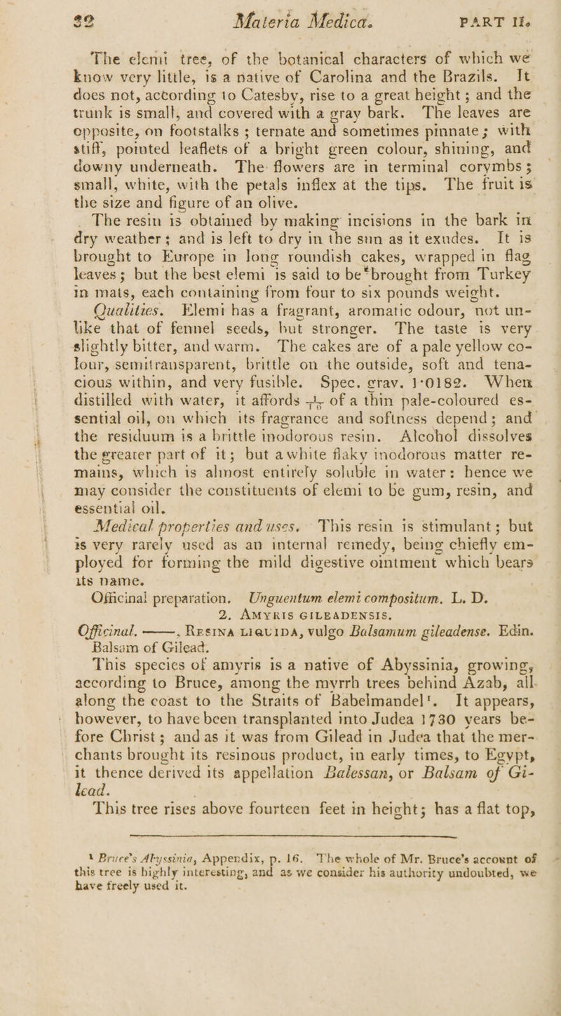 The elemt tree, of the botanical characters of which we know very little, 1s a native of Carolina and the Brazils. It does not, according to Catesby, rise to a great height ; and the trunk is small, and covered with a gray bark. The leaves are eppasite, on footstalks ; ternate and sometimes pinnate; with stiff, pointed leaflets of a bright green colour, shining, and downy underneath. The: flowers are in terminal corymbs ; small, white, with the petals inflex at the tips. The fruit is the size and figure of an olive. _ The resin is obtained by making incisions in the bark in dry weather; and is left to dry in the sun as it exudes. It is brought to Europe in long roundish cakes, wrapped in flag leaves; but the best elemi is said to be*brought from Turkey In mats, each containing from four to six pounds weight. Qualities. Elemi has a fragrant, aromatic odour, not un- like that of fennel seeds, but stronger. The taste is very slightly bitter, and warm. The cakes are of a pale yellow co- lour, semitransparent, brittle on the outside, soft and tena- cious within, and very fusible. Spec. grav. 1:0182. When distilled with water, it affords =4, of a thin pale-coloured es- sential oil, on which its fragrance and softness depend; and_ the residuum is a brittle inodorous resin. Alcohol dissolves the greater part of it; but awhite flaky inodorous matter re- mains, which is almost entirely soluble in water: hence we may consider the constituents of elemi to be gum, resin, and essential oil. Medical properties and uses. This resin is stimulant; but 8 very rarely used as an internal remedy, being chiefly em- ployed for forming the mild digestive ointment which bears its Name. Officinal preparation. Unguentum elemi compositum. L. D. 2, AMYRIS GILEADENSIS. Officinal. , Resina LiavIDA, vulgo Balsamum gileadense. Edin. Balsam of Gilead. This species of amyris is a native of Abyssinia, growing, according to Bruce, among the myrrh trees behind Azab, all. along the coast to the Straits of Babelmandel'. It appears, however, to have been transplanted into Judea 1730 years be- fore Christ ; and as it was from Gilead in Judea that the mer- chants brought its resinous produet, in early times, to Egypt, : thence derived its appellation Balessan, or Balsam of Gi- ead. This tree rises above fourteen feet in height; has a flat top, 1 Bruce’s Alyssinia, Appendix, p. 16. The whole of Mr. Bruce’s account of this tree is bighly interesting, and as we consider his authority undoubted, we have freely used it.