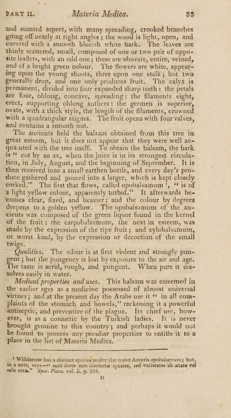 and stunted aspect, with many spreading, crooked branches going off nearly at right angles ; the wood is light, open, and covered with a smooth blueish white bark. The leaves are thinly scattered, small, composed of one or two pair of oppo- ‘site leaflets, with an odd one; these are obovate, entire, veined, and of a bright green colour. The flowers are white, appear= ing upon the young shoots, three upon one stalk; but two generally drop, and one only produces fruit. The calyx is permanent, divided into four expanded sharp teeth: the petals are four, oblong, concave, spreading: the filaments eight, erect, supporting oblong anthers: the germen is superior, ovate, with a thick style, the length of the filaments, crowned with a quadrangular stigma. The fruit opens with four valves, and contains a smooth nut. cies The ancients held the balsam obtained from this tree in great esteem, but it does not appear that they were well ac- quainted with the tree itself. To obtain the balsam, the bark is cut by an ax, when the juice is in its strongest circula- tion, in July, August, and the beginning of September. It is then received into a small earthen bottle, and every day’s pro- duce gathered and poured into a larger, which is kept closely corked.” The first that flows, called opobalsamum ', ‘* is of alight yellow colour, apparently turbid.” It afterwards be- ‘comes clear, fixed, and heavier; and the colour by degrees deepens to a golden yellow. The opobalsamum of the an- cients was composed of the green liquor found in the kernel of the fruit: the carpobalsamum, the next in esteem, was made by the expression of the ripe fruit; and xylobalsamum, or worst kind, by the expression or decoction of the small twigs. i » Qualities. The odour 1s at first violent and strongly pun- me but the pungency is lost by exposure to the air and age. ‘The taste is acrid, rough, and pungent. When pure it dis- Solves easily in water. yous Nae Medical properties and uses. This balsam was esteemed in the earlier ages as a medicine possessed of almost universal virtues; and at the present day the Arabs use it ** in all com- Plaints of the stomach and bowels,” reckoning it a powerful ‘antiseptic, and preventive of the plague. Its chief use, how- ever, 18 asa cosmetic by the Turkish ladies. It is never brought genuine to this country; and perhaps it would not be found to possess any peculiar properties to entitle it to a ‘place in the list of Materia Medica. a a eae lena psc bcacas ikon ot oon escpnpsanci hr hth apypahdepetiomcenetsOt cae React ' _ + Willdenow has a distinct species under the name Amyris opobalsamum $ but, iM a note, says—<* sunt forte non distincte species, sed varietates ab atate vel solo orta,” ‘Spec. Plans, vol. ii. p. $34. : D