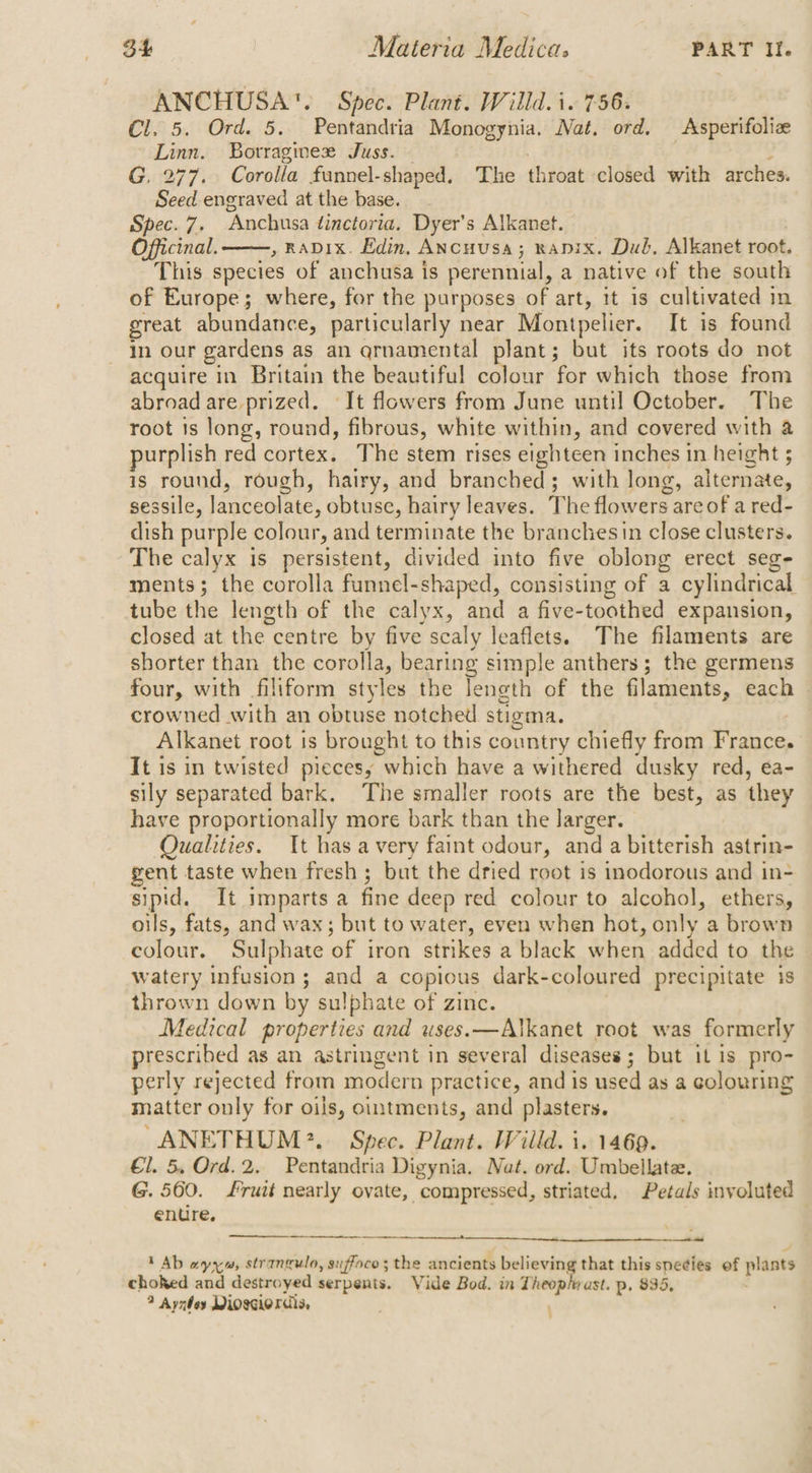 ANCHUSA™. Spec. Plant. Willd. i. 756. Cl. 5. Ord. 5. Pentandria Monogynia. Nat. ord. Asperifoliz Linn. Botrraginee Juss. : | ; J G, 277. Corolla funnel-shaped. The throat closed with arches. Seed engraved at the base. Spec. 7. Anchusa tinctoria. Dyer’s Alkanet. Officinal. , RADIX. Edin, ANcuusa; napix. Dub. Alkanet root. This species of anchusa is perennial, a native of the south of Europe; where, for the purposes of art, it is cultivated in great abundance, particularly near Montpelier. It is found in our gardens as an qrnamental plant; but its roots do not acquire in Britain the beautiful ate for which those from abroad are prized. It flowers from June until October. The root is long, round, fibrous, white within, and covered with a purplish red cortex. The stem rises eighteen inches in height 5 is round, rough, hairy, and branched; with long, alternate, sessile, lanceolate, obtuse, hairy leaves. The flowers are of a red- dish purple colour, and terminate the branches in close clusters. The calyx is persistent, divided into five oblong erect seg- ments; the corolla funnel-shaped, consisting of a cylindrical tube the length of the calyx, and a five-toothed expansion, closed at the centre by five scaly leaflets. The filaments are shorter than the corolla, bearing simple anthers ; the germens four, with filiform styles the length of the filaments, each © crowned with an obtuse notched stigma. Alkanet root is brought to this country chiefly from France. It is in twisted piecesy which have a withered dusky red, ea- sily separated bark. The smaller roots are the best, as they have proportionally more bark than the larger. Qualities. It has avery faint odour, and a bitterish astrin- gent taste when fresh ; but the dried root is inodorous and in- sipid. It imparts a fine deep red colour to alcohol, ethers, oils, fats, and wax; but to water, even when hot, only a brown colour. Sulphate of iron strikes a black when added to the watery infusion; and a copious dark-coloured precipitate is thrown down by sulphate of zinc. Medical properties and uses.—Alkanet root was formerly prescribed as an astringent in several diseases; but it is pro- perly rejected from modern practice, and is used as a colouring matter only for oils, ointments, and plasters. ANETHUM?. Spec. Plant. Willd. i. 1469. €1. 5. Ord. 2. Pentandria Digynia. Nat. ord. Umbellate. G. 560. fruit nearly ovate, compressed, striated. Petals involuted enure, 1 Ab ayy, strangulo, suffoco; the ancients believing that this species ef plants choked and destroyed serpents. Vide Bod. in Theopiyast. p. 835, ; ? Aynbey Moscierdis,