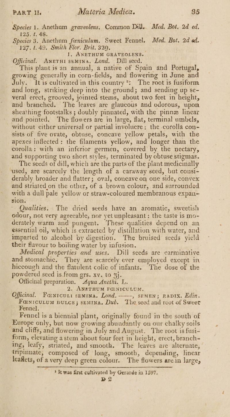Species 1. Anethum graveolens. Common Dill.. Med. Bot, 2d ed. 125. ¢. 48. Species 3. Anethum feeniculum. Sweet Fennel. Med. Bot, 2d ed. 127. t.49. Smith Flor. Brit, 329. eae 1, ANETHUM GRAVEOLENS. Officinal. AneTui semina. Lond. Dill seed. | This plant is an annual, a native of Spain and Portugal, growing generally in corn-fields, and flowering in June and July. It is cultivated in this country ': The root 1s fusiform and long, striking deep into the ground; and sending up se- veral erect, grooved, jointed stems, about two feet in height, and branched. The leaves are glaucous and odorous, upon sheathing footstalks ; doubly pinnated, with the pinnz linear and pointed. The flowers are in large, flat, terminal umbels, - without either universal or partial involucre: the -corolla con- sists of five ovate, obtuse, concave yellow petals, with the apexes inflected: the filaments yellow, and longer than the corolla: with an inferior germen, covered by the nectary, and supporting two short styles, terminated by obtuse stigmas. The seeds of dill, which are the parts of the plant medicinally ‘used, are scarcely the length of a caraway seed, but consi- derably broader and flatter; oval, concave on one side, convex and striated on the other, of a brown colour, and surrounded ~ with a dull pale yellow or straw-coloured membranous expan- sone 7 * ~ Qualities. The dried seeds have an aromatic, sweetish odour, not very agreeable, nor yet unpleasant : the taste is mo- derately warm and pungent. These qualities depend on an essential oil, which is extracted by distillation with water, and imparted to alcohol by digestion. The bruised seeds yield their flavour to boiling water by infusion. 3 Medical properties and uses. Dill seeds are carminative and stomachic, They are scarcely ever employed except in hiccough and the flatulent colic of infants. The dose of the powdered seed is from grs. xv. to 4j. _ Officinal preparation. dqua Anethi. L. 2. ANETHUM FG:NICULUM. Officinal. Fawicuri semrna. Lond. ——-, srMEN; RavIx. Edin. Fa:n1cuLuM Duce; sEmMInaA. Dul. The seed and root of Sweet Fennel. Fennel is a biennial plant, originally found in the south of _Europe only, but now growing abundantly on our chalky soils and cliffs, and flowering in July and August. The root is fusi- form, elevating astem about four feet in height, erect, branch- ing, leafy, striated, and smooth. The leaves are alternate, tripinnate, composed of long, smootb, depending, linear leaflets, of a very deep green colour. The flowers arein large, + Tt was first cultivated by Gerarde in 1597. D2