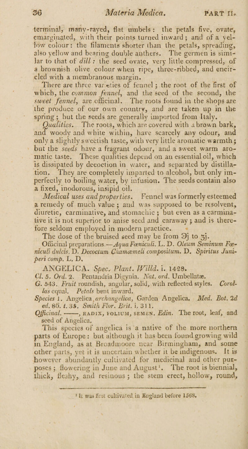 terminal, many-rayed, flat umbels: the petals five, ovate, emarginated, with their points turned inward; and of a yel- low colour: the filaments shorter than the petals, spreading, also yellow and bearing double anthers. The germen is simi- Jar to that of dill: the seed ovate, very little compressed, of a brownish olive colour when ripe, three-ribbed, and encir- cled with a membranous margin. There are three varieties of fennel; the root of the first of which, the common fennel, and the seed of the second, the sweet fennel, are. officinal. The roots found in the shops are the produce of our own country, and are taken up in the spring; but the seeds are generally imported from Italy. Qualities. The roots, which are covered with a brown bark, and woody and white within, have scarcely any odour, and only a slightly sweetish taste, with very little aromatic warmth; but the seeds have a fragrant odour, and a sweet. warm aro- matic taste. These qualities depend on an essential oil, which is dissipated by decoction in water, and separated by distilla- tion. They are completely imparted to alcohol, but only im- perfectly to boiling water, by infusion. The seeds contain also a fixed, inodorous, insipid oil. Medical uses and properties. Fennel was formerly esteemed a remedy of much value; and was supposed to be resolvent, diuretic, carminative, and stomachic ; but even as a carmina- tive it is not superior to anise seed and caraway ; and is there- fore seldom employed in modern practice. —» The dose of the bruised seed may be from 9j to 3}. Officinal preparations. — Aqua Feenicult. L. D. Oleum Seminum Foe- nicult dulcis. D. Decoctum Ciamemeli compositum. D, Spiritus Juni- pert comp. L, D. ANGELICA. Spec. Plant. Willd. i. 1428. Cl. 5. Ord.2. Pentandria Digynia. Nat. ord. Umbellatee. G. 543. Fruit roundish, angular, solid, with reflected styles. Coroé- las equal. Petals bent inward. Species 1, Angelica, archangelica, Garden Angelica, Med. Bot. 2d ed, 86. t. 35, Smith Flor. Brit. 1. 311. Officinal. , RADIX, FOLIUM, SEMEN, Edin. The root, leaf, and seed of Angelica, | This species of angelica is'a native of the more northern arts of Europe: but although it has been found growing wild in England, as at Broadmoore near Birmingham, and some other parts, yet it is uncertain whether it be indigenous. It is however abundantly cultivated for medicinal and other pur- poses ; flowering in June and August’. The root is biennial, thick, fleshy, and resinous; the stem erect, hollow, round, ‘kt was first cultivated in England before 1568,