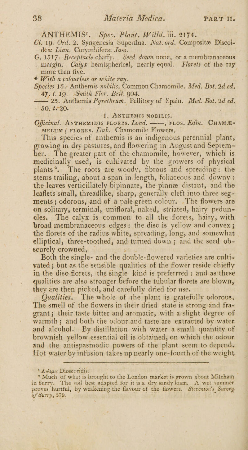 ANTHEMIS'. Spec. Plant. Willd. iit. 2174. Cl. 19. Ord. 2. Syngenesia Superflua. Nat. ord. Compositz Discoi- deze Linn. Corymbifere Juss. G. 1517: Receptacle chatty. Seed down none, or a membranaceous margin. Calyx hemispherical, nearly equal. Florets of the ray more than five. * With a colourless or white ray. Species 15. Anthemis nobilis, Common Chamomile. Med. Bot. 2d ed. Ay, t.19. Smith Flor. Brit. go4. —— 25. Anthemis Pyrethrum, Pellitory of Spain. Med. Bot, 2d ed. 50. t.°20. 1. ANTHEMIS NOBILIS. Officinal. ANTHEMIDIS FLORES. Lond. ——, FLOS. Edin. CuamMEm- MELUM ; FLoRES. Dub. Chamomile Flowers, This species of anthemis is an indigenous perennial plant, growing in dry pastures, and flowering in August and Septem- ber. The greater part of the chamomile, howe ever, which is medicinally used, is cultivated by the growers of physical plants*. The roots are woody, fibrous and spreading: the stems trailing, about a span in length, foliaceous and downy : the leaves verticillately bipinnate, the pinne distant, and the Jeaflets small, threadlike, sharp, generally cleft into three seg- ments ; odorous, and of a pale green colour. ~The flowers are on solitary, terminal, unifloral, naked, striated, hairy pedun- cles. The calyx is common to all the florets, hairy, with broad membranaceous edges: the disc is yellow and convex ; the florets of the radius white, spreading, long, and somewhat elliptical, three-toothed, and turned down ; ; and the seed ob- scurely crowned, | Both the single- and the Sable: flowered varieties are cultt- vated ; but as the sensible qualitics of the flower reside chiefly in the dise florets, the single kind is preferrred : and as these qualities are also stronger before the tubular florets are blown, they are then picked, and. carefully dried for use. Qualities. The whole of the plant is gratefully odorous. The smell of the flowers in their dried state is strong and fra- grant; their taste bitter and aromatic, with a slight degree of warmth ; ; and both the odour and taste are extracted by water and alcohol. By distillation with water a small quantity of brownish yellow. essential oil 1s obtamed, on which the odour and the antispasmodic powers of the plant seem to depend. Hot water by infusion takes up nearly one-fourth of the weight 1 Avéewss Dioscoridis. , ? Much of what is brought to Spin London market is grown about Mitcham in Surry. The soil best adapted for it isa dry sandy loam. A wet summer proves ‘hurtful, by weakening the flavour of the flowers. Stevenson's Survey of Surry, 379.