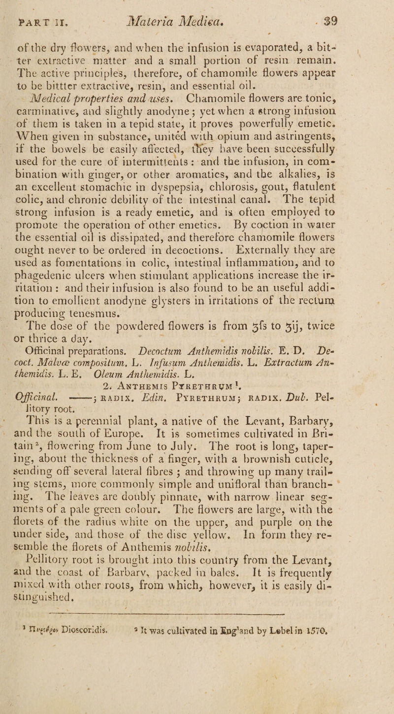 of the dry flowers, and when the infusion is evaporated, a bit- ter extractive matter and a small portion of resin remain. The active principles, therefore, of chamomile flowers appear to be bittter extractive, resin, and essential oil. _ Medical properties and uses. Chamomile flowers are tonic, carminative, and slightly anodyne; yet when a strong infusion of them is taken in a tepid state, it proves powerfully emetic. When given in substance, united with opium and astringents, it the bowels be easily affected, they have been successfully used for the cure of intermittents: and the infusion, in com- bination with ginger, or other aromatics, and the alkalies, is an excellent stomachic in dyspepsia, chlorosis, gout, flatulent colic, and chronic debility of the intestinal canal. The tepid strong infusion is a ready emetic, and is often employed to promote the operation of other emetics. By coction in water the essential oil is dissipated, and therefore chamomile flowers ought never to be ordered in decoctions. Externally they are used as fomentations in colic, intestinal inflammation, and to phagedenic ulcers when stimulant applications increase the ir- ritation; and their infusion is also found to be an useful addi- tion to emollient anodyne glysters in irritations of the rectum producing tenesmus. , The dose of the powdered flowers is from 5fs to 5ij, twice or thrice a day. ib Officinal preparations. Decoctum Anthemidis nobilis. E..D. De- coct. Malve compositum, I. Infusum Anthemidis. L. Extractum An- themidis. L.E, Oleum Anthemidis. L. 2, AnTHEMIs Prrerarym!, Officinal, ——;Rapix, Edin, Pyrerurum; rapix. Dul. Pel- litory root. This is a perennial plant, a native of the Levant, Barbary, and the south of Europe. It is sometimes cultivated in Brie tain’, flowering from June to July. The root is long, taper- ing, about the thickness of a finger, with a brownish cuticle, sending off several lateral fibres ; and throwing up many trail ing stems, more commonly simple and unifloral than branche ° ing. The leaves are doubly pinnate, with narrow linear seg- ments of a pale green colour. The flowers are large, with the florets of the radius white on the upper, and purple on the under side, and those of the disc yellow. In form they re- semble the florets of Anthemis nobz/is, Pellitory root is brought into this country from the Levant, and the coast of Barbary, packed in bales. It is frequently mixed with other roots, from which, however, it is easily di- stinguished, 3 Mvscgey Dioscoridis. 2 It was cultivated in Eng'and by Lebel in 1570,