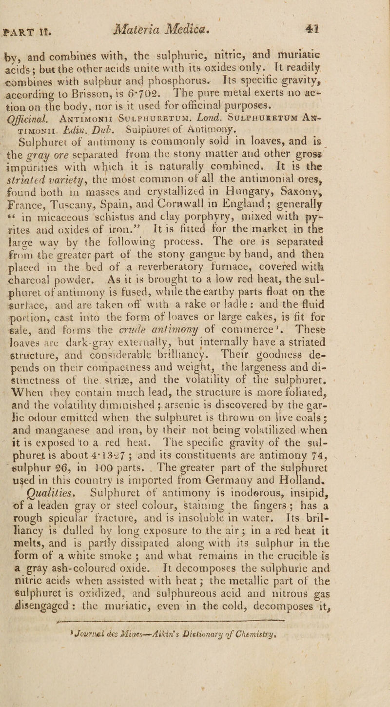 é PART If Materia Medic¢e. 44 by, and combines with, the sulphuric, nitric, and muriatic acids; but the other acids unite with its oxides only. I[t readily combines with sulphur and phosphorus. Its specific gravity, according to Brisson, is 6-702. The pure metal exerts no ac- tion on the body, nor is it used for officinal purposes. Officinal, ANTIMONIi SULPHURETUM. Lond. SutpHuretum An- rimontt. Ldin. Dub. Sulphuret of Antimony. Sulphuret of antimony ts commonly sold in loaves, and is impurities with which it is naturally combined. It ts the striated variety, the most common of all the antimonial ores, found both in masses and crystallized in Hungary, Saxony, France, Tuscany, Spain, and Corawall in England; generally «‘ in micaceous schistus and clay porphyry, mixed with py- rites and oxides of iron.’ Itis fitted for the market in the larze way by the following process. The ore is separated from the greater part of the stony gangue by hand, and then placed in the bed of a reverberatory furnace, covered with charcoal powder. As it is brought to a low red heat, the sul- phuret of antimony is fused, while the earthy parts float on the ssurtace,. and are taken off with a rake or ladle: and the fluid portion, cast into the form of loaves or large cakes, is fit for sale, and forms the crude antimony of commerce’. These loaves are dark-gray externally, but internally have a striated structure, and considerable brilliancy. Their goodness de- pends on their compactness and weight, the largeness and di- stinctness of the. striz, and the volatility of the sulphuret. When they contain much lead, the structure is more foliated, and the volatility diminished 3 arsenic is discovered by the gar- lic odour emitted when the sulphuret is thrown on live coals s and manganese and iron, by their not being volatilized when it is exposed to a red heat. The specific gravity of the sul- phuret is about 4°1327 ; and its constituents are antimony 74, “sulphur 26, in 100 parts. . The greater part of the sulphuret used in this country is imported from Germany and Holland. Quaiities. Sulphuret of antimony is tnoderous, insipid, of a leaden gray or steel] colour, staining the fingers; has a rough spicular fracture, and is insoluble in water. Its. bril- liancy is dulled by long exposure to the air; in a red heat it melts, and is partly dissipated along with its sulphur in the form of a white smoke ; and what remains in the crucible is a gray ash-coloured oxide. Jt decomposes the sulphuric and nitric acids when assisted with heat ; the metallic part of the sulphuret is oxidized, and sulphureous acid and nitrous gas lisengaged: the muriatic, even in the cold, decomposes it, rn