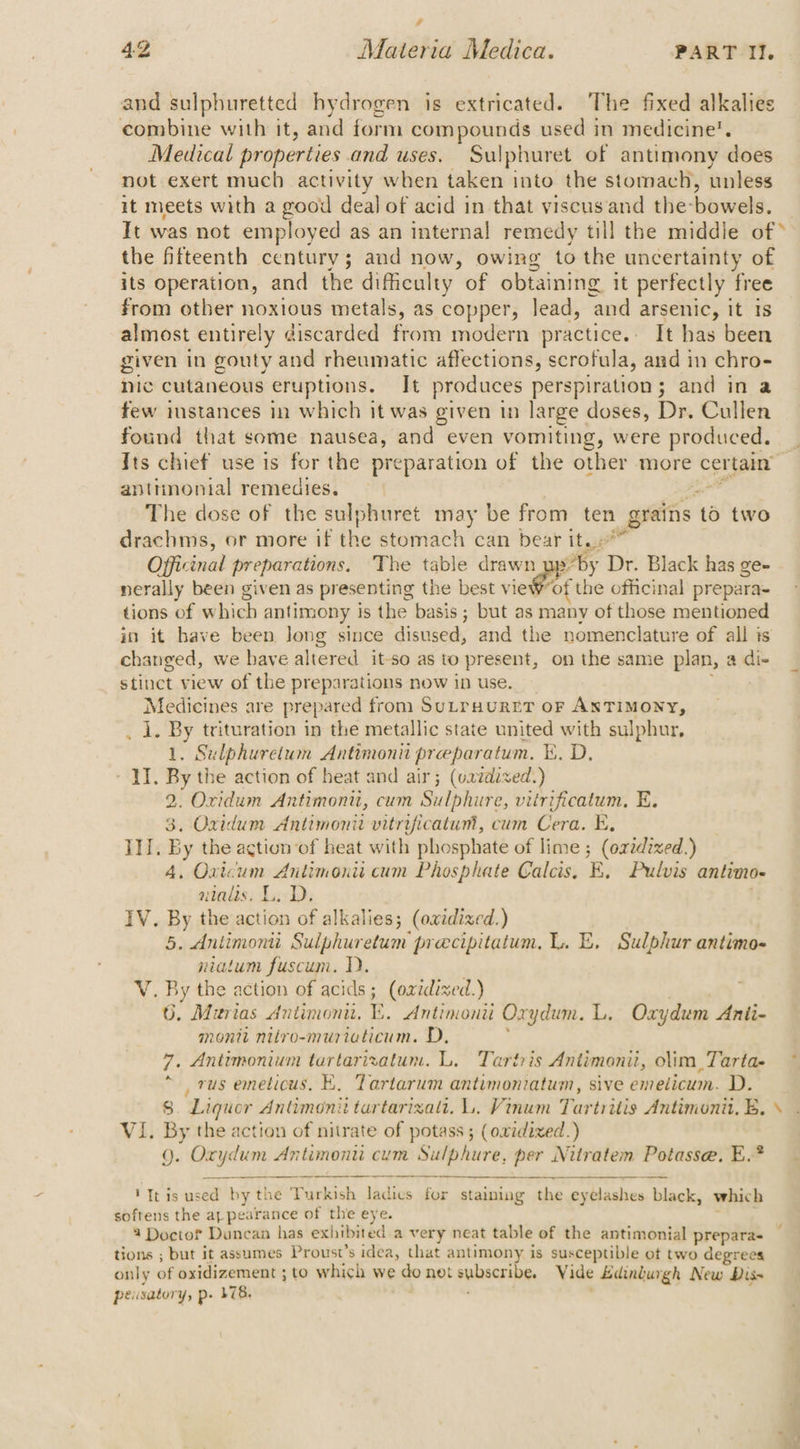 and sulphuretted hydrogen is extricated. The fixed alkalies combine with it, and form compounds used in medicine’. Medical properties and uses. Sulphuret of antimony does not exert much activity when taken into the stomach, unless it meets with a good deal of acid in that viscusand the- bowels. It was not employed as an internal remedy till the middle of * the fifteenth century; and now, owing to the uncertainty of its operation, and the difficulty of obtaining it perfectly free from other noxious metals, as copper, lead, ‘and arsenic, it Is almost entirely discarded from modern practice. It has been given in gouty and rheumatic affections , scrofula, and in chro- nic cutaneous eruptions. It produces perspiration ; and in a few instances in which it was given tn large doses, Dr. Cullen found that some nausea, and even vomiting, were produced. Its chief use is for the preparation of the other more cer rea anttinontal remedies. The dose of the sulphuret may be from ten grains t 46 two drachms, or more if rg stomach can bear it. Officinal preparations. The table drawn by Dr. Black has ge- nerally been given as presenting the best vieWor the officinal prepara- tions of which antimony is the basis; but as many of those mentioned in it have been Jong since disused, and the nomenclature of all is changed, we have altered it-so as to present, on the same plan, a di- stinct view of the preparations now in use. Medicines are prepared from Su_ruuret oF ANTIMONY, iy ry trituration in the metallic state united with sulphur, ; eg Sta Antimonii preeparatum. i. D, YI. By the action of heat and air; (vazdixed.) 2. Oxidum Antimoni, cum Sulphure, vitrificatum, E. 3. Oxidum Antimonii vitrificatum, cum Cera. E, III. By the action of heat with phosphate of lime ; (oridixed.) 4. Orvicum Antimonii cum Phosphate Calcis, E, Pulvis antino- ninds: L.D, IV. By the action of alkalies; (owidixed.) 5. Antimonti Sulphuretum precipitatum, L. E, Sulphur antimo- niatum fuscum. 1D. Vv. By the action of acids; (oxidixed.) 6. Murias Antimonit. . Antimonti Oxydum. L. Oxydum Anii- monit nitro-muriaticum. D, 7. Antimonium tartarizatum. L. Tartris Antimonii, olim,Tarta- , rus emetious. KE, Tartarum antimoniatum, sive emedicum. D. 8. Liquor Antimonit tartarizalt. L. Vinum Tartritis Antimonit, EB, \ VI. By the action of nitrate of potass ; (owidixed.) Q. sie boii Antimoni cum Sulphure, nd Nitratem Potasse. E.?* ‘Tt is used by the Turkish ladies for staining the eyelashes black, which softens the ap pearance of the eye. 3 Doctor Duncan has exhibited a very neat table of the antimonial prepara- tions ; but it assumes Proust’s idea, that antimony is susceptible ot two degrees only of oxidizement ; to which we go net subacring, Vide Edinguigh New Dis pe satory, p- LB