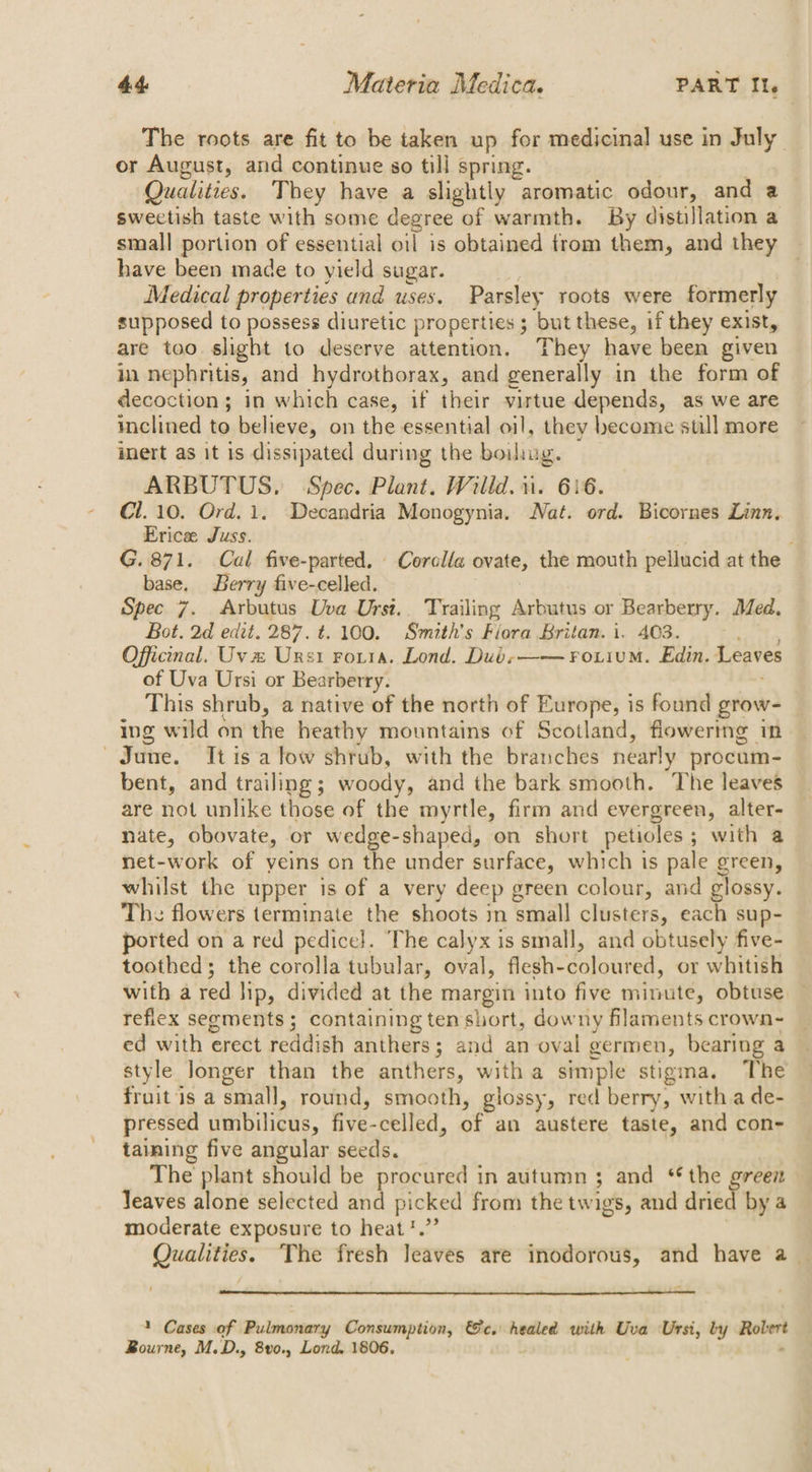 The roots are fit to be taken up for medicinal use in July or August, and continue so till spring. | Quatitves. They have a slightly aromatic odour, and a swectish taste with some degree of warmth. By distillation a small portion of essential oil is obtained from them, and they have been made to yield sugar. Medical properties und uses. Parsley roots were formerly supposed to possess diuretic properties ; ‘but these, if they exist, are too slight to deserve attention, They have been given in nephritis, and hydrothorax, and generally in the form of decoction; in which case, if their virtue depends, as we are inclined to believe, on the essential oil, they become still more inert as it is dissipated during the boiliug. ARBUTUS, Spec. Plant. Willd. 1. 616. Cl. 10. Ord. 1. Decandria Monogynia. Nat. ord. Bicornes Linn, Brice Juss. G. 871. Cal five-parted. Corolla ovate, the mouth pellucid at the base, Berry five-celled. Spec 7. Arbutus Uva Urst.. Trailing Arbutus or Bearberry. Med. Bot. 2d edit. 287. t. 100. Smith's Fiora Britan. i. 403. Officinal. Uv % Ursi Fouia. Lond. Dubs—— Foiium. Edin. Leaves of Uva Ursi or Bearberry. This shrub, a native of the north of Europe, is found grow- ing wild on the heathy mountains of Scotland, flowering in June. It is a low shrub, with the branches nearly procum- bent, and trailing; woody, and ithe bark smooth. The leaves are not unlike those of the myrtle, firm and evergreen, alter- nate, obovate, or wedge-shaped, on short petioles ; with a net-work of yeins on the under surface, which is pale green, whilst the upper is of a very deep green colour, and glossy. The flowers terminate the shoots in small clusters, each sup- ported on a red pedice}. The calyx is small, and obtusely five- toothed; the corolla tubular, oval, flesh- Solanned, or whitish with a red lip, divided at the margin into five minute, obtuse refiex segments; containing ten short, downy filaments crown- ed with erect reddish anthers; and an oval germen, bearing a style longer than the anthers, with a simple stigma. The fruit is a smal], round, smooth, glossy, red berry, witha de- pressed umbilicus, five-celled, of an austere taste, and con- taining five angular seeds. The plant should be procured in autumn ; and ** the green Teaves alone selected and picked from the twigs, and dried by a moderate exposure to heat ?.”’ Qualities. ‘The fresh leaves are inodorous, and have a | » Cases of Pulmonary Consumption, &amp;c. healed with Uva Ursi, by nes Bourne, M.D., 8vo., Lond. 1806.